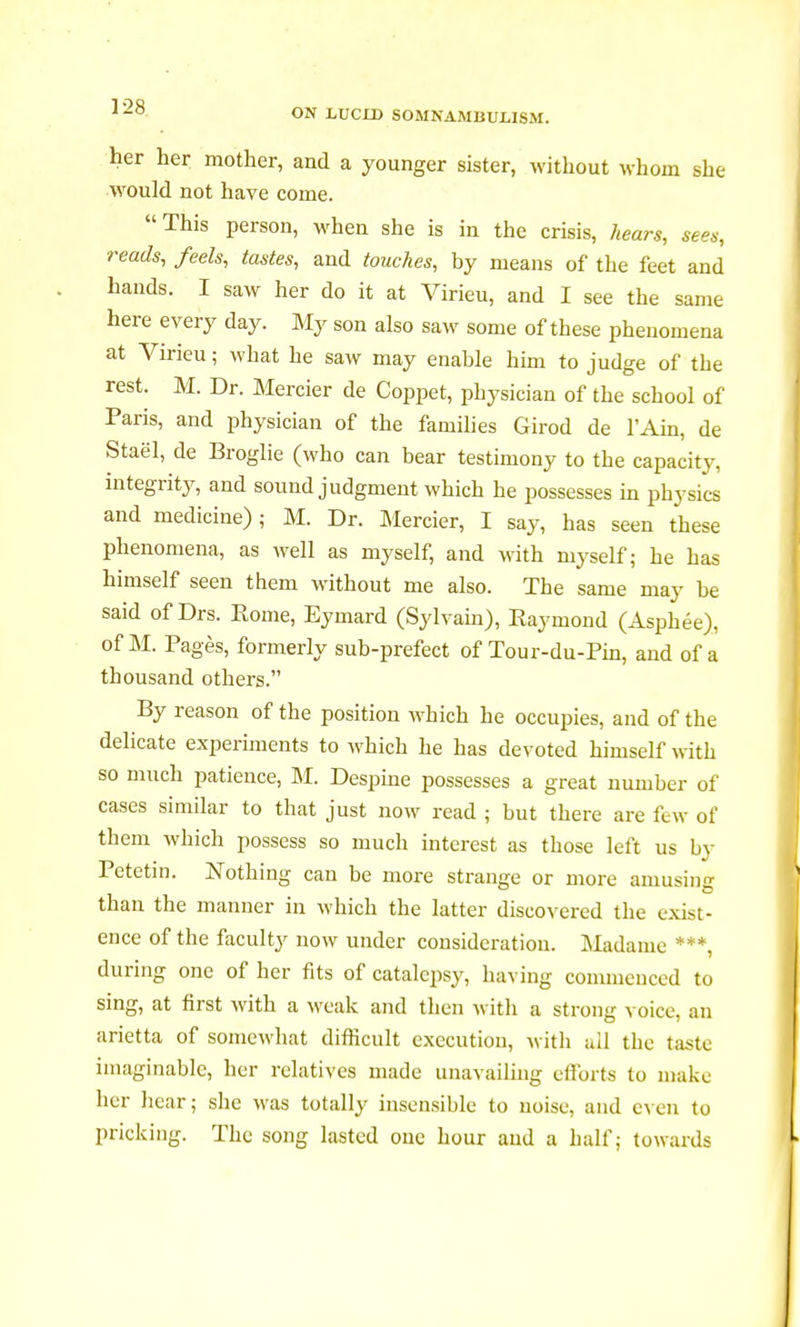 her her mother, and a younger sister, without whom she would not have come. This person, when she is in the crisis, hears, sees, reads, feels, tastes, and touches, by means of the feet and hands. I saw her do it at Virieu, and I see the same here every day. My son also saw some of these phenomena at Virieu ; what he saw may enable him to judge of the rest. M. Dr. Mercier de Coppet, physician of the school of Paris, and physician of the families Girod de l'Ain, de Staël, de Broglie (who can bear testimony to the capacity, integrity, and sound judgment which he possesses in physics and medicine) ; M. Dr. Mercier, I say, has seen these phenomena, as well as myself, and with myself; he has himself seen them without me also. The same may be said of Drs. Rome, Eyinard (Sylvain), Raymond (Asphée), of M. Pages, formerly sub-prefect of Tour-du-Pin, and of a thousand others. By reason of the position which he occupies, and of the delicate experiments to which he has devoted himself with so much patience, M. Despine possesses a great number of cases similar to that just now read ; but there are few of them which possess so much interest as those left us by Petctin. Nothing can be more strange or more amusing than the manner in which the latter discovered the exist- ence of the faculty now under consideration. Madame ***, during one of her fits of catalepsy, having commenced to sing, at first with a weak and then with a strong voice, an arietta of somewhat difficult execution, with all the taste imaginable, her relatives made unavailing efforts to make her hear; she was totally insensible to noise, and even to pricking. The song lasted one hour and a half; towards
