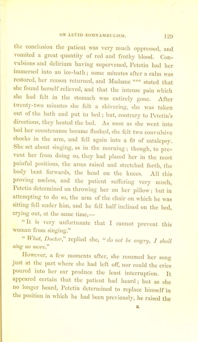 the conclusion the patient was very much oppressed, and vomited a great quantity of red and frothy blood. Con- vulsions and delirium having supervened, Petetin had her immersed into an ice-hath ; some minutes after a calm was restored, her reason returned, and Madame *** stated that she found herself relieved, and that the intense pain which she had felt in the stomach was entirely gone. After twenty-two minutes she felt a shivering, she was taken out of the bath and put to bed ; but, contrary to Petetin's directions, they heated the bed. As soon as she went into bed her countenance became flushed, she felt two convulsive shocks in the arm, and fell again into a fit of catalepsy. She set about singing, as in the morning ; though, to pre- vent her from doing so, they had placed her in the most painful positions, the arms raised and stretched forth, the body bent forwards, the head on the knees. All this proving useless, and the patient suffering very much, Petetin determined on throwing her on her pillow ; but in attempting to do so, the arm of the chair on which he was sitting fell under him, and he fell half inclined on the bed, crying out, at the same time,— It is very unfortunate that I cannot prevent this woman from singing-.  WJial, Doctor;' replied she,  do not be angry, I shall sing no more However, a few moments after, she resumed her song just at the part where she had left off, nor could the crie! poured into her ear produce the least interruption. It appeared certain that the patient had heard ; but as she no longer heard, Petetin determined to replace himself in the position in which he had been previously, he raised the