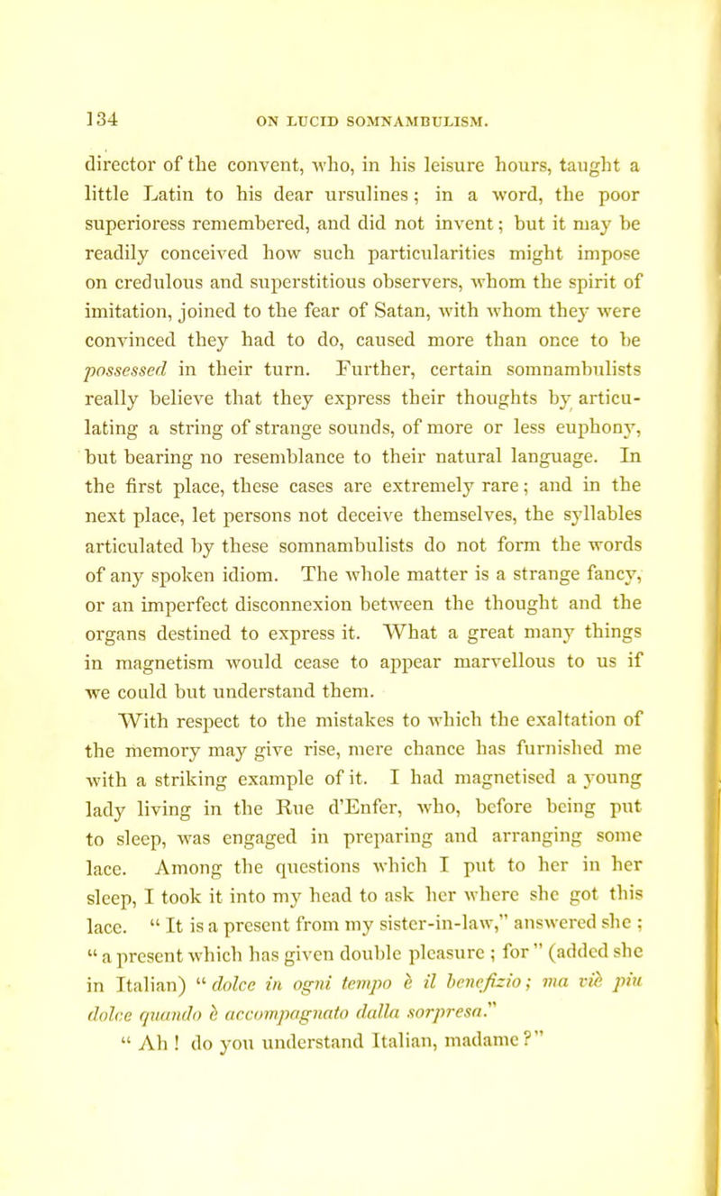 director of the convent, who, in his leisure hours, taught a little Latin to his dear ursulines ; in a word, the poor superioress remembered, and did not invent ; but it may be readily conceived how such particularities might impose on credulous and superstitious observers, whom the spirit of imitation, joined to the fear of Satan, with whom they were convinced they had to do, caused more than once to be possessed in their turn. Further, certain somnambulists really believe that they express their thoughts by articu- lating a string of strange sounds, of more or less euphony, but bearing no resemblance to their natural language. In the first place, these cases are extremely rare ; and in the next place, let persons not deceive themselves, the syllables articulated by these somnambulists do not form the words of any spoken idiom. The whole matter is a strange fancy, or an imperfect disconnexion between the thought and the organs destined to express it. What a great many things in magnetism would cease to appear marvellous to us if we could but understand them. With respect to the mistakes to which the exaltation of the memory may give rise, mere chance has furnished me with a striking example of it. I had magnetised a young lady living in the Rue d'Enfer, who, before being put to sleep, was engaged in preparing and arranging some lace. Among the questions which I put to her in her sleep, I took it into my head to ask her where she got this lace.  It is a present from my sister-in-law, answered she :  a present which has given double pleasure ; for  (added she in Italian)  dolce in ogni tempo è il bencfizio ; ma vie pin dolce quando è accompagnato dalla sorpresa.  Ah ! do you understand Italian, madame?