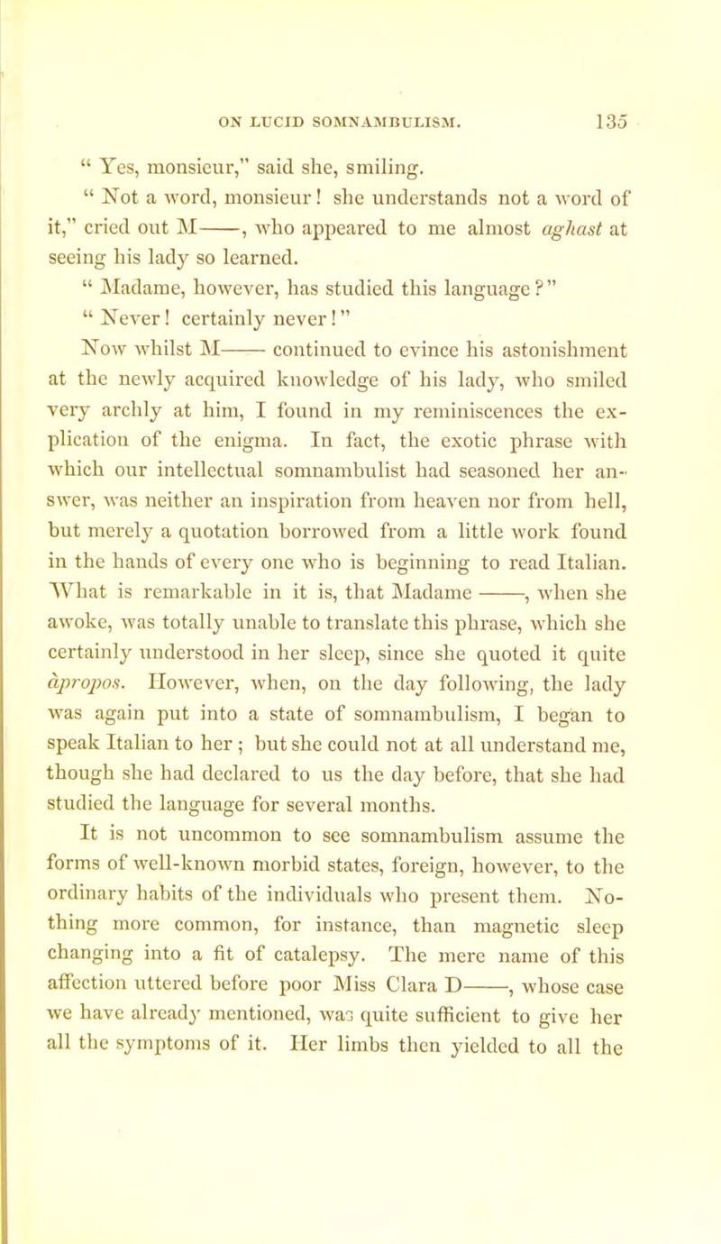  Yes, monsieur, said she, smiling.  Not a word, monsieur ! she understands not a word of it, cried out M , who appeared to me almost aghast at seeing his lady so learned.  Madame, however, has studied this language?  Never ! certainly never !  Now whilst M—— continued to evince his astonishment at the newly acquired knowledge of his lady, who smiled very archly at him, I found in my reminiscences the ex- plication of the enigma. In fact, the exotic phrase with which our intellectual somnambulist had seasoned her an- swer, was neither an inspiration from heaven nor from hell, but merely a quotation borrowed from a little work found in the hands of every one who is beginning to read Italian. What is remarkable in it is, that Madame , when she awoke, was totally unable to translate this phrase, which she certainly understood in her sleep, since she quoted it quite àpropos. However, when, on the day following, the lady was again put into a state of somnambulism, I began to speak Italian to her ; but she could not at all understand me, though she had declared to us the day before, that she had studied the language for several months. It is not uncommon to see somnambulism assume the forms of well-known morbid states, foreign, however, to the ordinary habits of the individuals who present them. No- thing more common, for instance, than magnetic sleep changing into a fit of catalepsy. The mere name of this affection uttered before poor Miss Clara D , whose case we have already mentioned, was quite sufficient to give her all the symptoms of it. Her limbs then yielded to all the