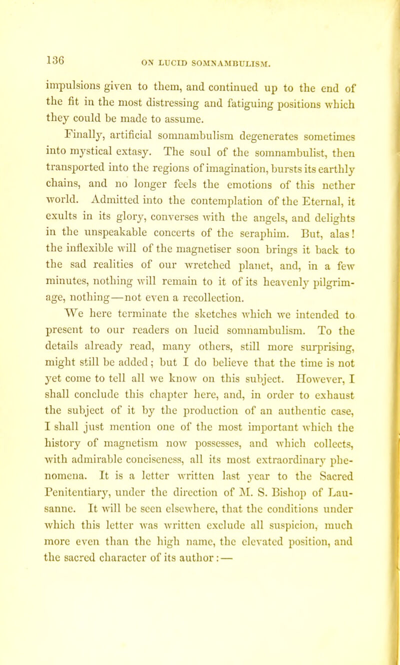 impulsions given to them, and continued up to the end of the fit in the most distressing and fatiguing positions which they could be made to assume. Finally, artificial somnambulism degenerates sometimes into mystical extasy. The soul of the somnambulist, then transported into the regions of imagination, bursts its earthly chains, and no longer feels the emotions of this nether world. Admitted into the contemplation of the Eternal, it exults in its glory, converses with the angels, and delights in the unspeakable concerts of the seraphim. But, alas ! the inflexible will of the magnétiser soon brings it back to the sad realities of our wretched planet, and, in a few minutes, nothing will remain to it of its heavenly pilgrim- age, nothing—not even a recollection. AVe here terminate the sketches which we intended to present to our readers on lucid somnambulism. To the details already read, many others, still more surprising, might still be added ; but I do believe that the time is not yet come to tell all we know on this subject. However, I shall conclude this chapter here, and, in order to exhaust the subject of it by the production of an authentic case, I shall just mention one of the most important which the history of magnetism now possesses, and which collects, with admirable conciseness, all its most extraordinary phe- nomena. It is a letter written last year to the Sacred Penitentiary, under the direction of M. S. Bishop of Lau- sanne. It will be seen elsewhere, that the conditions under which this letter was written exclude all suspicion, much more even than the high name, the elevated position, and the sacred character of its author : —