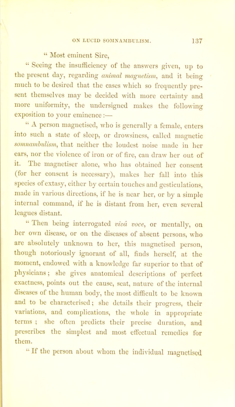  Most eminent Sire,  Seeing the insufficiency of the answers given, up to the present day, regarding animal magnetism, and it being much to be desired that the cases which so frequently pre- sent themselves may be decided with more certainty and more uniformity, the undersigned makes the following exposition to your eminence :—  A person magnetised, who is generally a female, enters into such a state of sleep, or drowsiness, called magnetic somnambulism, that neither the loudest noise made in her ears, nor the violence of iron or of fire, can draw her out of it. The magnétiser alone, who has obtained her consent (for her consent is necessary), makes her fall into this species of extasy, either by certain touches and gesticulations, made in various directions, if he is near her, or by a simple internal command, if he is distant from her, even several leagues distant.  Then being interrogated viva voce, or mentally, on her own disease, or on the diseases of absent persons, who are absolutely unknown to her, this magnetised person, though notoriously ignorant of all, finds herself, at the moment, endowed with a knowledge far superior to that of physicians; she gives anatomical descriptions of perfect exactness, points out the cause, seat, nature of the internal diseases of the human body, the most difficult to be known and to be characterised; she details their progress, their variations, and complications, the whole in appropriate terms ; she often predicts their precise duration, and prescribes the simplest and most effectual remedies for them.  If the person about whom the individual magnetised