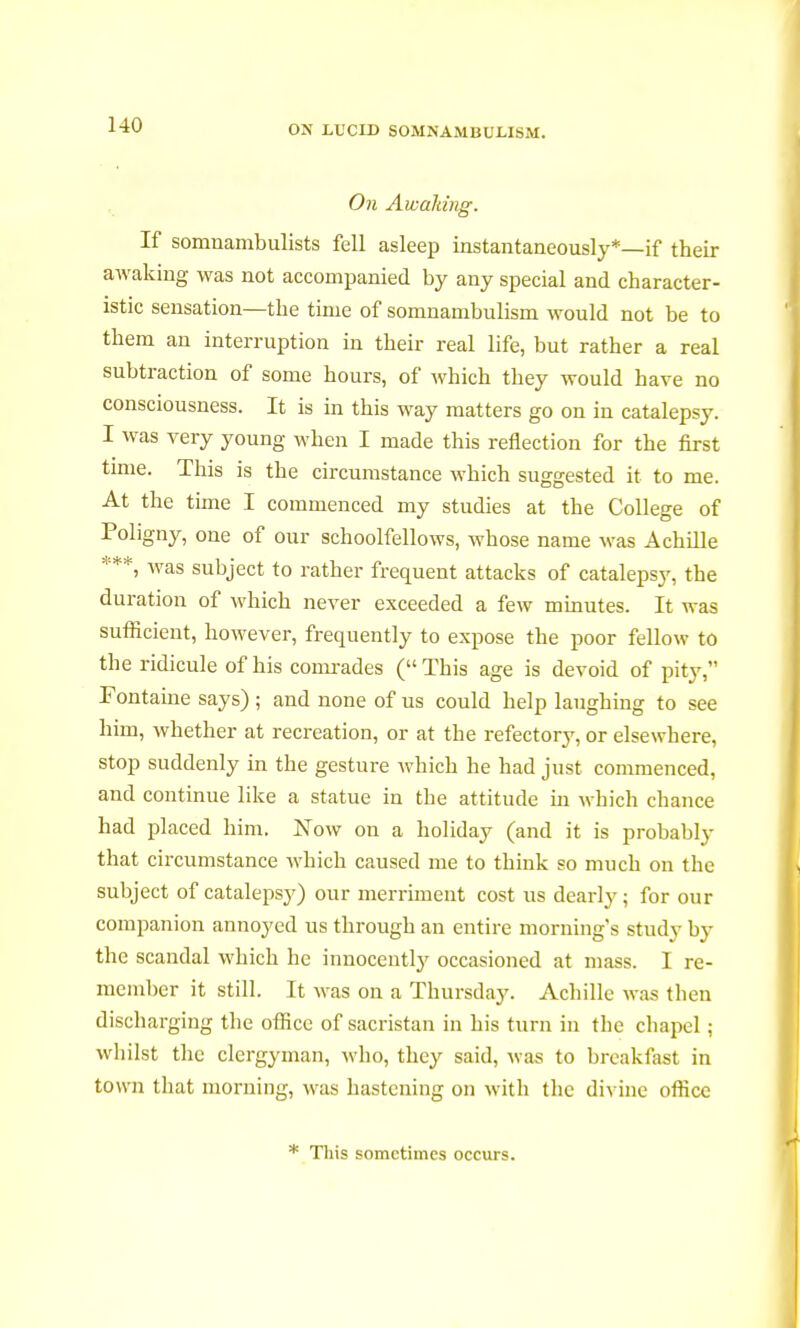 On Awaiting. If somnambulists fell asleep instantaneously*—if their awaking was not accompanied by any special and character- istic sensation—the time of somnambulism would not be to them an interruption in their real life, but rather a real subtraction of some hours, of which they would have no consciousness. It is in this way matters go on in catalepsy. I was very young when I made this reflection for the first time. This is the circumstance which suggested it to me. At the time I commenced my studies at the College of Pohgny, one of our schoolfellows, whose name was Achille ***, was subject to rather frequent attacks of catalepsy, the duration of which never exceeded a few minutes. It was sufiicient, however, frequently to expose the poor fellow to the ridicule of his comrades (This age is devoid of pity, Fontaine says) ; and none of us could help laughing to see him, whether at recreation, or at the refectory, or elsewhere, stop suddenly in the gesture which he had just commenced, and continue like a statue in the attitude in which chance had placed him. Now on a holiday (and it is probably that circumstance which caused me to think so much on the subject of catalepsy) our merriment cost us dearly ; for our companion annoyed us through an entire morning's study by the scandal which he innocently occasioned at mass. I re- member it still. It was on a Thursday. Achille was then discharging the office of sacristan in his turn in the chapel ; whilst the clergyman, who, they said, was to breakfast in town that morning, was hastening on with the divine office * This sometimes occurs.