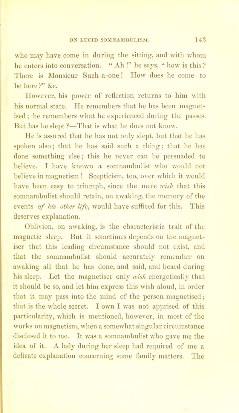 who may have come in during the sitting, and with whom he enters into conversation.  Ah ! he says,  how is this ? There is Monsieur Suck-a-one ! How does he come to he here ? &c. However, his power of reflection returns to him with his normal state. He remembers that he has been magnet- ised ; he remembers what he experienced during the passes. But has he slept ?—That is what he does not know. He is assured that he has not only slept, but that he lias spoken also ; that he has said such a thing ; that he has done something else ; this he never can be persuaded to believe. I have known a somnambulist who would not believe in magnetism ! Scepticism, too, over which it would have been easy to triumph, since the mere wish that this somnambulist should retain, on awaking, the memory of the events of his other life, would have sufficed for this. This deserves explanation. Oblivion, on awaking, is the characteristic trait of the magnetic sleep. But it sometimes depends on the magnét- iser that this leading circumstance should not exist, and that the somnambulist should accurately remember on awaking all that he has done, and said, and heard during his sleep. Let the magnétiser only wish energetically that it should be so, and let him express this wish aloud, in order that it may pass into the mind of the person magnetised ; that is the whole secret. I own I was not apprised of this particularity, which is mentioned, however, in most of the works on magnetism, when a somewhat singular circumstance disclosed it to me. It was a somnambulist who gave me the idea of it. A lady during her sleep had recpiircd of me a delicate explanation concerning some family matters. The