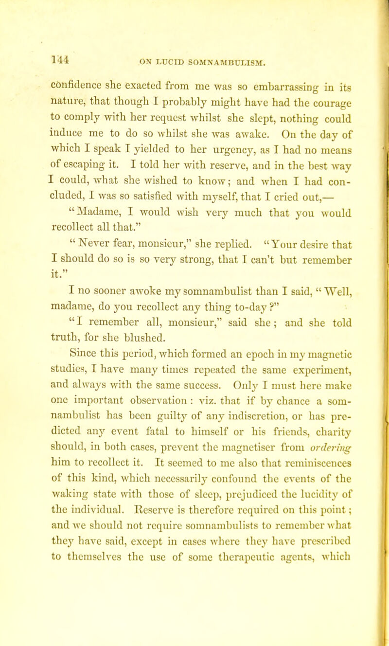 confidence she exacted from me was so embarrassing in its nature, that though I probably might have had the courage to comply with her request whilst she slept, nothing could induce me to do so whilst she was awake. On the day of which I speak I yielded to her urgency, as I had no means of escaping it. I told her with reserve, and in the best way I could, what she wished to know; and when I had con- cluded, I was so satisfied with myself, that I cried out,— Madame, I would wish very much that you would recollect all that.  Never fear, monsieur, she replied. Your desire that I should do so is so very strong, that I can't but remember it. I no sooner awoke my somnambulist than I said,  Well, madame, do you recollect any thing to-day ?  I remember all, monsieur, said she ; and she told truth, for she blushed. Since this period, which formed an epoch in my magnetic studies, I have many times repeated the same experiment, and always with the same success. Only I must here make one important observation : viz. that if by chance a som- nambulist has been guilty of any indiscretion, or has pre- dicted any event fatal to himself or his friends, charity should, in both cases, prevent the magnétiser from ordering him to recollect it. It seemed to me also that reminiscences of this kind, which necessarily confound the events of the waking state with those of sleep, prejudiced the lucidity of the individual. Reserve is therefore required on this point ; and we should not require somnambulists to remember what thej' have said, except in cases where they have prescribed to themselves the use of some therapeutic agents, which