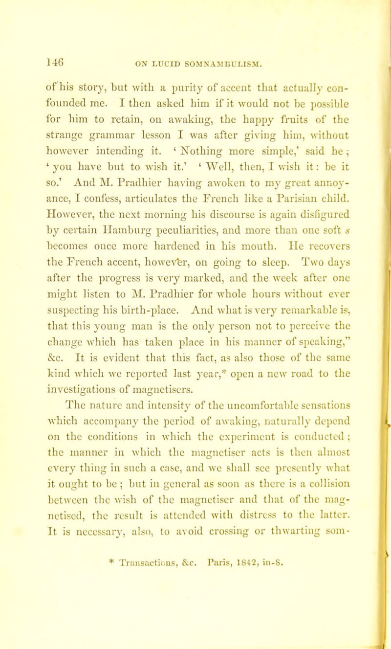 of his story, but with a purity of accent that actually con- founded me. I then asked him if it would not be possible for him to retain, on awaking, the happy fruits of the strange grammar lesson I was after giving him, without however intending it. ' Nothing more simple,' said he ; ' you have but to wish it.' ' Well, then, I wish it : be it so.' And M. Pradhier having awoken to my great annoy- ance, I confess, articulates the French like a Parisian child. However, the next morning his discourse is again disfigured by certain Hamburg peculiarities, and more than one soft s becomes once more hardened in his mouth. He recovers the French accent, however, on going to sleep. Two days after the progress is very marked, and the week after one might listen to M. Pradhier for whole hours without ever suspecting his birth-place. And what is very remarkable if, that this young man is the only person not to perceive the change which has taken place in his manner of speaking, &c. It is evident that this fact, as also those of the same kind which we reported last year,* open a new road to the investigations of magnetisers. The nature and intensity of the uncomfortable sensations which accompany the period of awaking, naturally depend on the conditions in which the experiment is conducted ; the manner in which the magnétiser acts is then almost every thing in such a case, and we shall see presently what it ought to be ; but in general as soon as there is a collision between the wish of the magnétiser and that of the mag- netised, the result is attended with distress to the latter. It is necessary, also, to avoid crossing or thwarting som- * Transactions, &c. Paris, 1842, in-S.