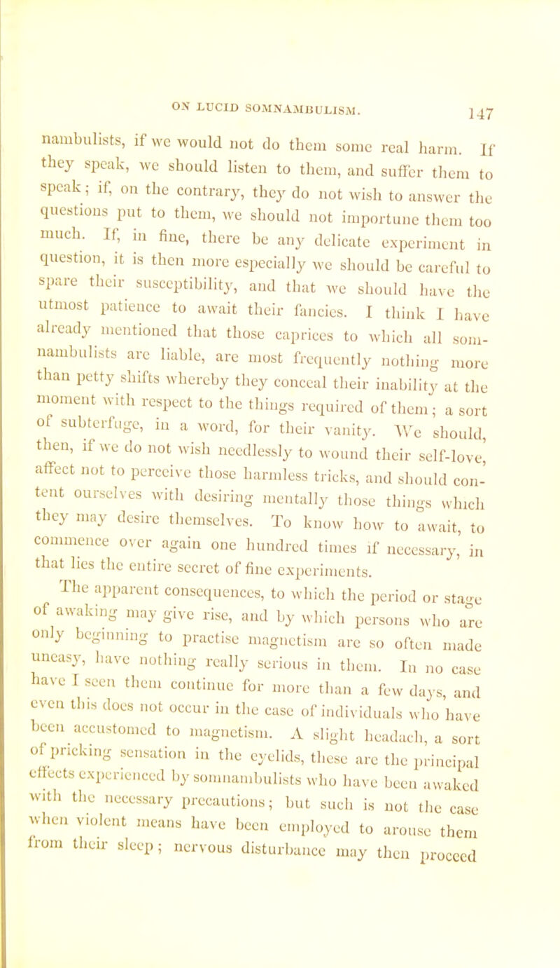 nambulists, if we would not do them some real harm. If they speak, we should listen to them, and suffer them to speak ; if, on the contrary, they do not wish to answer the questions put to them, we should not importune them too much. If, in fine, there be any delicate experiment in question, it is then more especially we should be careful to spare their susceptibility, and that we should have the utmost patience to await their fancies. I think i Lave already mentioned that those caprices to which all som- nambulists are liable, are most frequently nothing more than petty shifts whereby they conceal their inability at the moment with respect to the things required of them; a sort ot subterfuge, in a word, for their vanity. We should then, if we clo not wish needlessly to wound their self-love' affect not to perceive those harmless tricks, and should con- tent ourselves with desiring mentally those things which they may desire themselves. To know how to await, to commence over again one hundred times if necessary, in that lies the entire secret of fine experiments. The apparent consequences, to which the period or sta-e of awaking may give rise, and by which persons who are only beginning to practise magnetism are so often made uneasy, have nothing really serious in them. In no case have I seen them continue for more than a few days, and even tins does not occur in the case of individuals who have been accustomed to magnetism. A slight headach, a sort of pricking sensation in the eyelids, these are the principal effects experienced by somnambulists who have been awaked With the necessary precautions; but such is not the case -hen volent means have been employed to arouse them from then- sleep ; nervous disturbance may then proceed