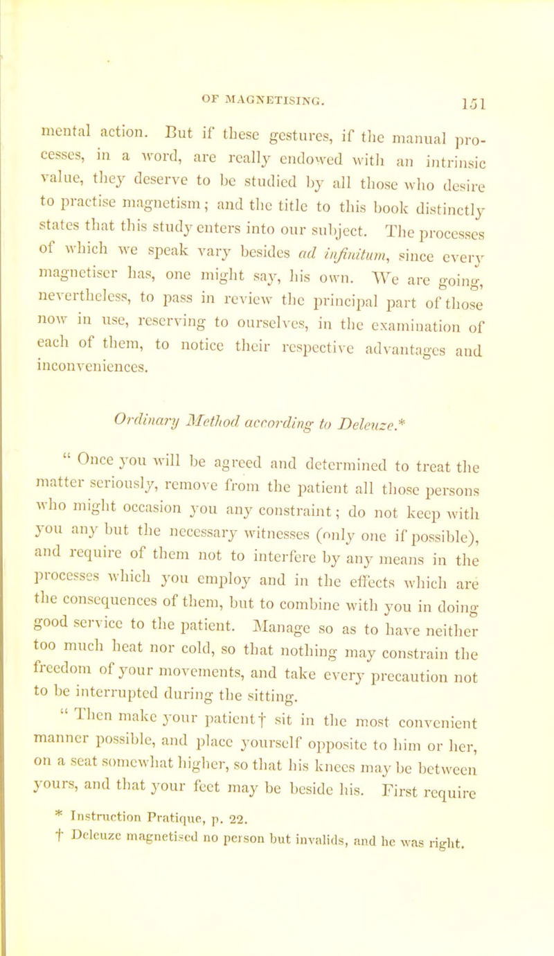 mental action. But if these gestures, if the manual pro- cesses, in a word, are really endowed with an intrinsic value, they deserve to be studied by all those who desire to practise magnetism ; and the title to this book distinctly states that this study enters into our subject. The processes of which we speak vary besides ad infinitum, since every magnétiser has, one might say, his own. We are going, nevertheless, to pass in review the principal part of those' now in use, reserving to ourselves, in the examination of each of them, to notice their respective advantages and inconveniences. Ordinary Method according to Delenze*  Once you will be agreed and determined to treat the matter seriously, remove from the patient all those persons who might occasion you any constraint ; do not keep with you any but the necessary witnesses (only one if possible), and require of them not to interfere by any means in the processes which you employ and in the effects which are the consequences of them, but to combine with you in doing good service to the patient. Manage so as to have neither too much heat nor cold, so that nothing may constrain the freedom of your movements, and take every precaution not to be interrupted during the sitting. :l Then make your patient]- sit in the most convenient manner possible, and place yourself opposite to him or her, on a seat somewhat higher, so that bis knees may be between yours, and that your feet may be beside his. First require * Instruction Pratique, p. 22. t Dclcuzc magnetised no person but invalids, and he was right.