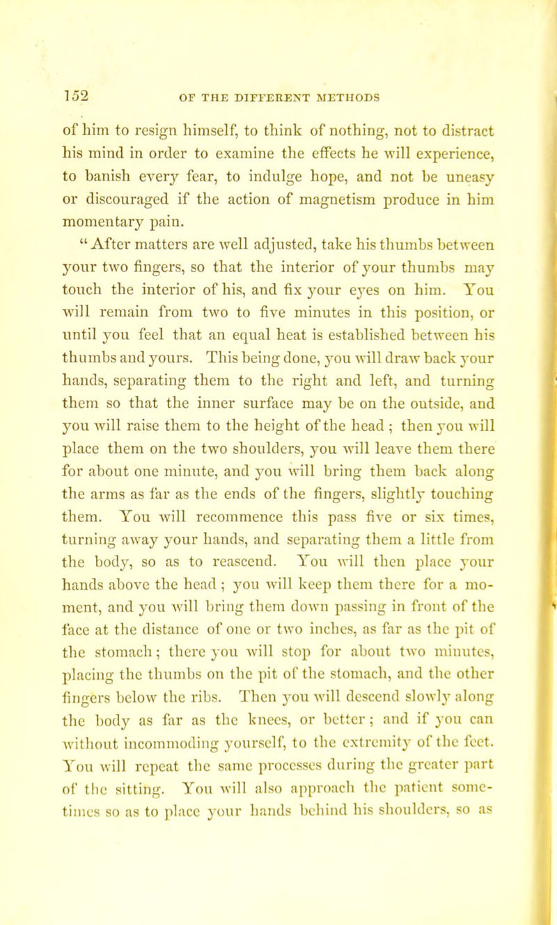 of him to resign himself, to think of nothing, not to distract his mind in order to examine the effects he will experience, to hanish every fear, to indulge hope, and not be uneasy or discouraged if the action of magnetism produce in him momentary pain. After matters are well adjusted, take his thumbs between your two fingers, so that the interior of your thumbs may touch the interior of his, and fix your eyes on him. You will remain from two to five minutes in this position, or until you feel that an equal heat is established between his thumbs and yours. This being done, you will draw back your hands, separating them to the right and left, and turning them so that the inner surface may be on the outside, and you will raise them to the height of the head ; then you will place them on the two shoulders, you will leave them there for about one minute, and you will bring them back along the arms as far as the ends of the fingers, slightly touching them. You will recommence this pass five or six times, turning away your hands, and separating them a little from the body, so as to reascend. You will then place your hands above the head ; you will keep them there for a mo- ment, and you will bring them down passing in front of the face at the distance of one or two inches, as far as the pit of the stomach; there you will stop for about two minutes, placing the thumbs on the pit of the stomach, and the other fingers below the ribs. Then you will descend slowly along the body as far as the knees, or better ; and if you can without incommoding yourself, to (lie extremity of the feet. You will repeat the same processes during the greater part of the sitting. You will also approach the patient sonic- times so as to place your hands behind his shoulders, so as