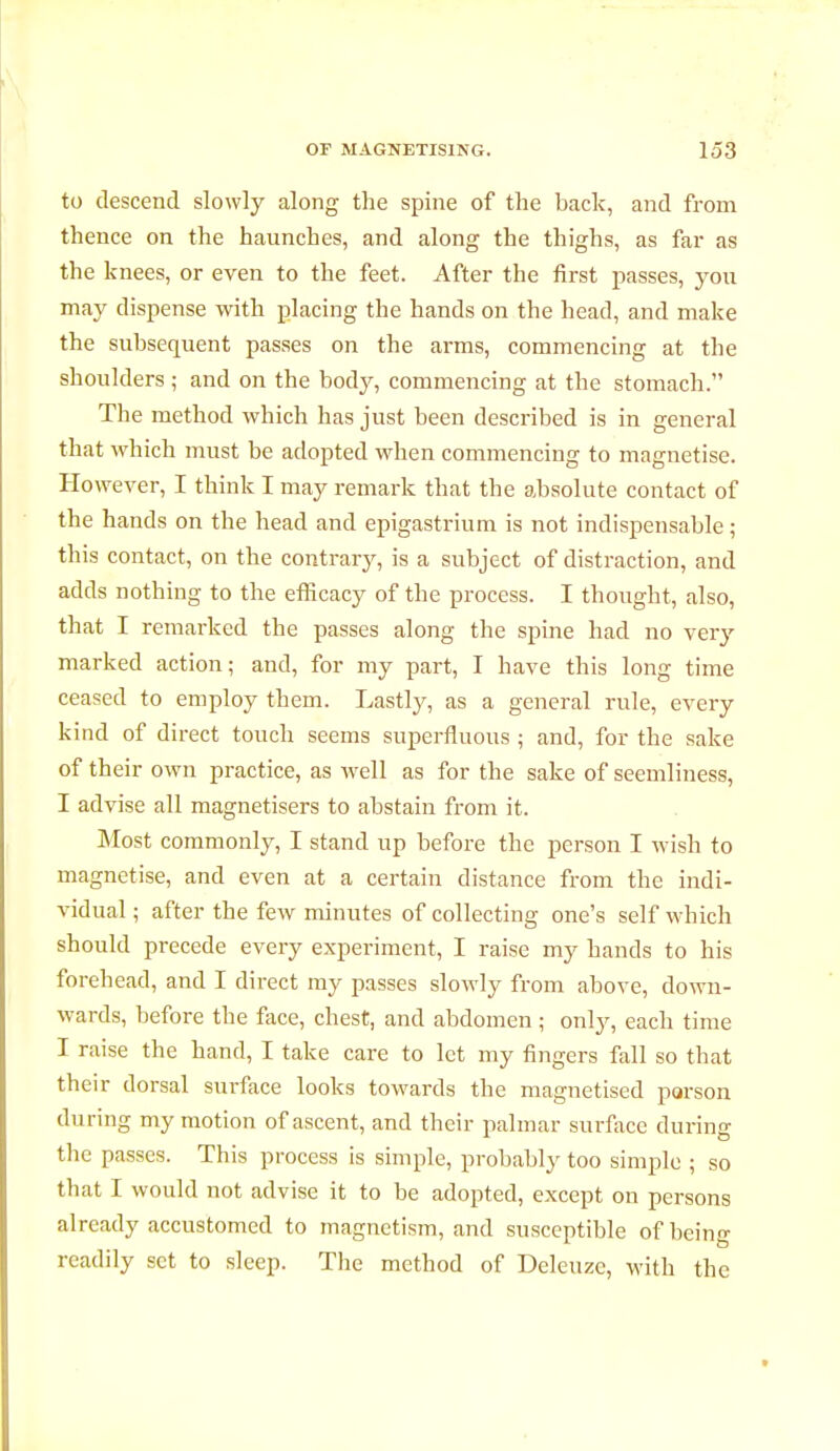 to descend slowly along the spine of the back, and from thence on the haunches, and along the thighs, as far as the knees, or even to the feet. After the first passes, you may dispense with placing the hands on the head, and make the subsequent passes on the arms, commencing at the shoulders ; and on the body, commencing at the stomach. The method which has just been described is in general that which must be adopted when commencing to magnetise. However, I think I may remark that the absolute contact of the hands on the head and epigastrium is not indispensable ; this contact, on the contrary, is a subject of distraction, and adds nothing to the efficacy of the process. I thought, also, that I remarked the passes along the spine had no very marked action; and, for my part, I have this long time ceased to employ them. Lastly, as a general rule, every kind of direct touch seems superfluous ; and, for the sake of their own practice, as well as for the sake of seemliness, I advise all magnetisers to abstain from it. Most commonly, I stand up before the person I wish to magnetise, and even at a certain distance from the indi- vidual ; after the few minutes of collecting one's self which should precede every experiment, I raise my hands to his forehead, and I direct my passes slowly from above, down- wards, before the face, chest, and abdomen ; only, each time I raise the hand, I take care to let my fingers fall so that their dorsal surface looks towards the magnetised porson during my motion of ascent, and their palmar surface during the passes. This process is simple, probably too simple ; so that I would not advise it to be adopted, except on persons already accustomed to magnetism, and susceptible of being readily set to sleep. The method of Deleuzc, with the