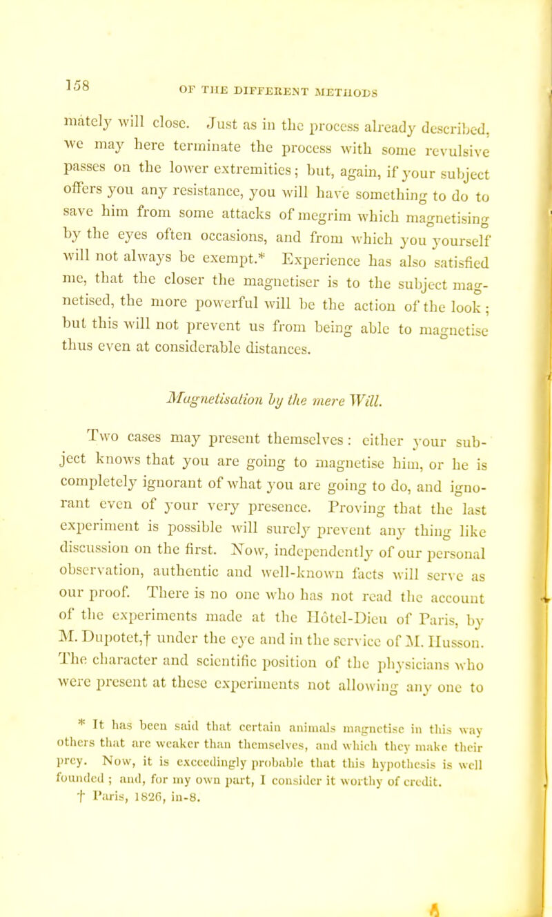 mately will close. Just as in the process already described, we may here terminate the process with some revulsive- passes on the lower extremities; but, again, if your subject offers you any resistance, you will have something to do to save him from some attacks of megrim which magnetising by the eyes often occasions, and from which you yourself will not always be exempt.* Experience has also satisfied me, that the closer the magnétiser is to the subject mag- netised, the more powerful will be the action of the look; but this will not prevent us from being able to magnetise thus even at considerable distances. Magnetisation hy the mere Will. Two cases may present themselves : either your sub- ject knows that you are going to magnetise him, or he is completely ignorant of what you are going to do, and igno- rant even of your very presence. Proving that the last experiment is possible will surely prevent any thing like discussion on the first. Now, independently of our personal observation, authentic and well-known facts will serve as our proof. There is no one who has not read the account of the experiments made at the Hôtel-Dieu of Paris, by M. Dupotet,f der the eye and in the service of M. Husson. The character and scientific position of the physicians who were present at these experiments not allowing any one to * It has been said that certain animals magnétise in this way others that arc weaker than themselves, and which they make their prey. Now, it is exceedingly probable that this hypothesis is well founded ; and, for my own part, I consider it worthy of credit. t Paris, 1826, in-8. I