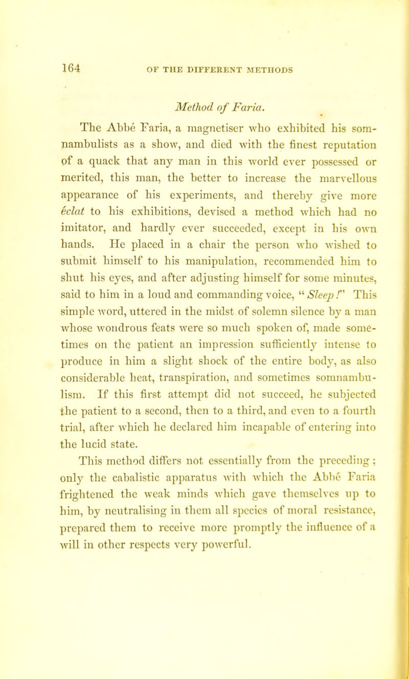 Method of Faria. The Abbé Faria, a magnétiser who exhibited his som- nambulists as a show, and died with the finest reputation of a quack that any man in this world ever possessed or merited, this man, the better to increase the marvellous appearance of his experiments, and thereby give more éclat to his exhibitions, devised a method which had no imitator, and hardty ever succeeded, except in his OAvn hands. He placed in a chair the person who wished to submit himself to his manipulation, recommended him to shut his eyes, and after adjusting himself for some minutes, said to him in a loud and commanding voice,  Sleep / This simple word, uttered in the midst of solemn silence by a man whose wondrous feats were so much spoken of, made some- times on the patient an impression sufficiently intense to produce in him a slight shock of the entire body, as also considerable heat, transpiration, and sometimes somnambu- lism. If this first attempt did not succeed, he subjected the patient to a second, then to a third, and even to a fourth trial, after which he declared him incapable of entering into the lucid state. This method differs not essentially from the preceding : only the cabalistic apparatus with which the Abbé Faria frightened the weak minds which gave themselves up to him, by neutralising in them all species of moral resistance, prepared them to receive more promptly the influence of a will in other respects very powerful.