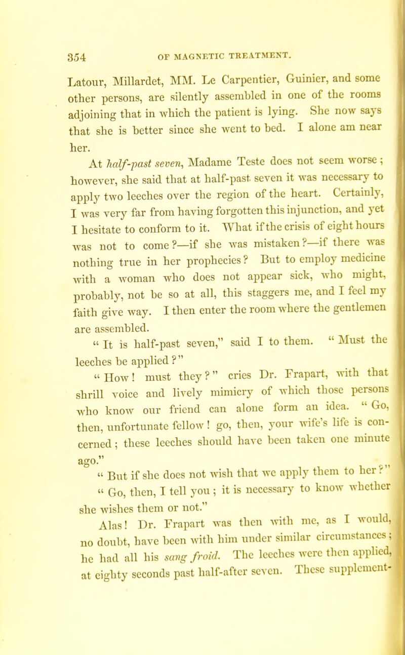 Latour, Millardet, MM. Le Carpentier, Guinier, and some other persons, are silently assembled in one of the rooms adjoining that in which the patient is lying. She now says that she is better since she went to bed. I alone am near her. At half-past seven, Madame Teste does not seem worse ; however, she said that at half-past, seven it was necessary to apply two leeches over the region of the heart. Certainly, I was very far from having forgotten this injunction, and yet I hesitate to conform to it. What if the crisis of eight hours was not to come ?—if she was mistaken?—if there was nothing true in her prophecies ? But to employ medicine with a woman who does not appear sick, who might, probably, not be so at all, this staggers me, and I feel my faith give way. I then enter the room where the gentlemen are assembled. « It is half-past seven, said I to them.  Must the leeches be applied ?   How ! must they ?  cries Dr. Frapart, with that shrill voice and lively mimicry of which those persons who know our friend can alone form an idea.  Go, then, unfortunate fellow ! go, then, your wife's life is con- cerned ; these leeches should have been taken one minute ago.  But if she does not wish that we apply them to her ?1  Go, then, I tell you ; it is necessary to know wbetber she wishes them or not. Alas! Dr. Frapart Avas then with me, as I would, no doubt, have been with him under similar circumstances; he bad all his sangfroid. Tbc leeches were tben applied, at eighty seconds past half-after seven. Tbcsc supplement-