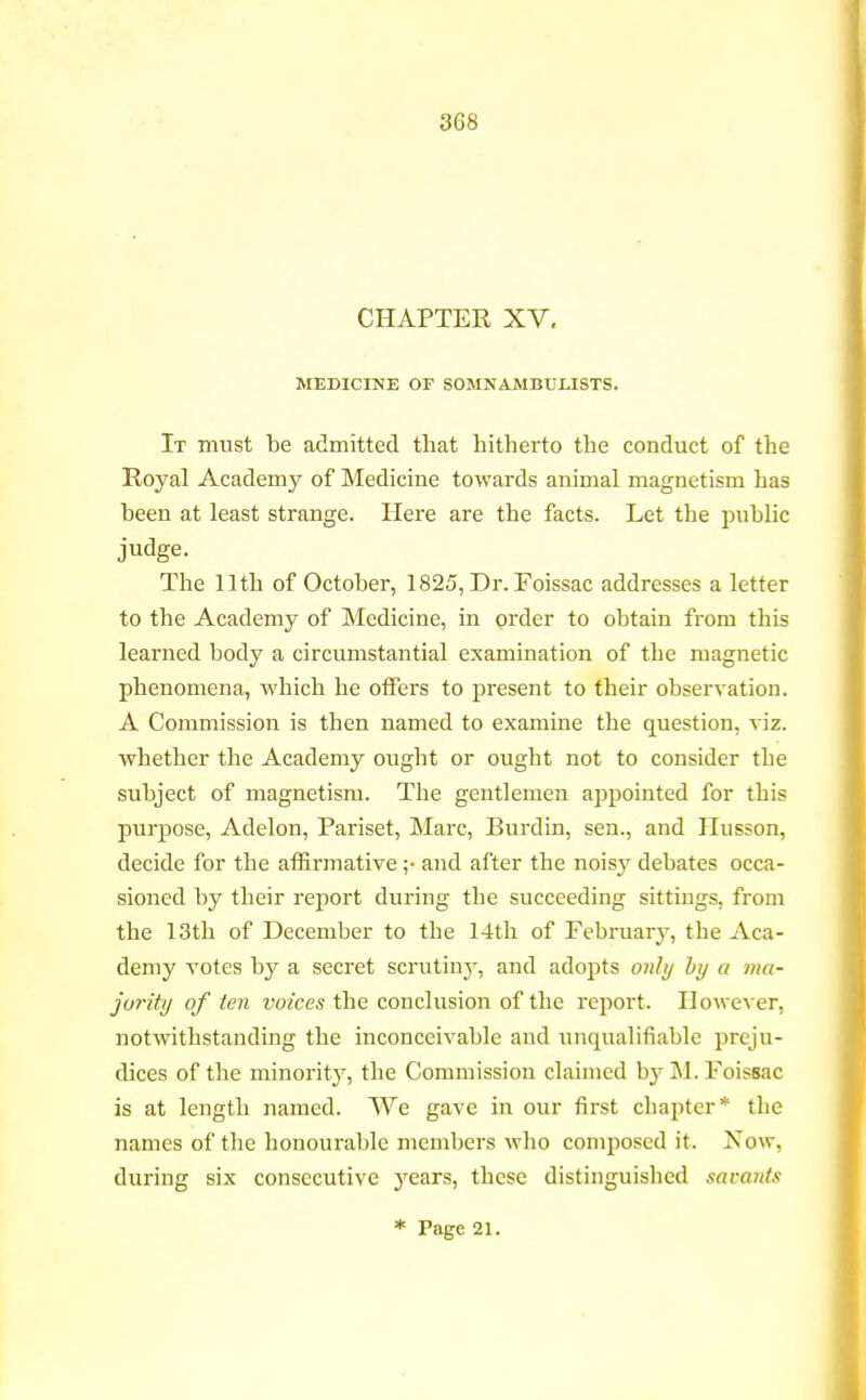 3G8 CHAPTER XV, MEDICINE OF SOMNAMBULISTS. It must be admitted that hitherto the conduct of the Royal Academy of Medicine towards animal magnetism has been at least strange. Here are the facts. Let the public judge. The 11th of October, 1825, Dr.Foissac addresses a letter to the Academy of Medicine, in order to obtain from this learned body a circumstantial examination of the magnetic phenomena, which he offers to present to their observation. A Commission is then named to examine the question, viz. whether the Academy ought or ought not to consider the subject of magnetism. The gentlemen appointed for this purpose, Adelon, Pariset, Marc, Burdin, sen., and Husson, decide for the affirmative ;• and after the nois}r debates occa- sioned by their report during the succeeding sittings, from the 13th of December to the 14th of February, the Aca- demy votes by a secret scrutiny, and adopts only by a ma- jority of ten voices the conclusion of the report. However, notwithstanding the inconceivable and unqualifiable preju- dices of the minority, the Commission claimed by M. Foissac is at length named. We gave in our first chapter* the names of the honourable members who composed it. Now, during six consecutive years, these distinguished savants * Page 21.