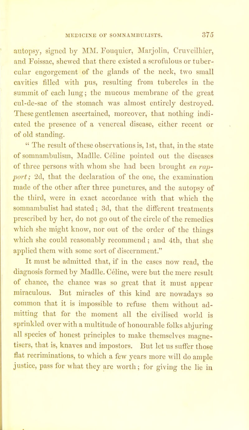 autopsy, signed by MM. Fouquier, Marjolin, Cruvcilhier, and Foissac, shewed that there existed a scrofulous or tuber- cular engorgement of the glands of the neck, two small cavities filled with pus, resulting from tubercles in the summit of each lung ; the mucous membrane of the great cul-de-sac of the stomach was almost entirely destroyed. These gentlemen ascertained, moreover, that nothing indi- cated the presence of a venereal disease, either recent or of old standing.  The result of these observations is, 1st, that, in the state of somnambulism, Madlle. Céline pointed out the diseases of three persons with whom she had been brought en rap- port ; 2d, that the declaratiou of the one, the examination made of the other after three punctures, and the autopsy of the third, were in exact accordance with that which the somnambulist had stated ; 3d, that the different treatments prescribed by her, do not go out of the circle of the remedies which she might know, nor out of the order of the things which she could reasonably recommend; and 4th, that she applied them with some sort of discernment. It must be admitted that, if in the cases now read, the diagnosis formed by Madlle. Céline, were but the mere result of chance, the chance was so great that it must appear miraculous. But miracles of this kind are nowadays so common that it is impossible to refuse them without ad- mitting that for the moment all the civilised world is sprinkled over with a multitude of honourable folks abjuring all species of honest principles to make themselves magné- tisera, that is, knaves and impostors. But let us suffer those flat recriminations, to which a few years more will do ample justice, pass for what they are worth; for giving the lie in