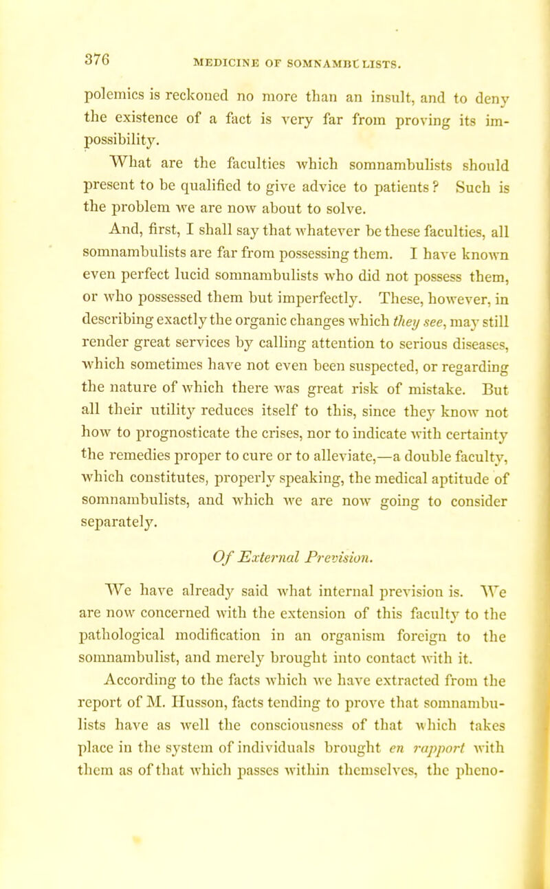 polemics is reckoned no more than an insult, and to deny the existence of a fact is very far from proving its im- possibility. What are the faculties which somnambulists should present to be qualified to give advice to patients ? Such is the problem we are now about to solve. And, first, I shall say that whatever be these faculties, all somnambulists are far from possessing them. I have known even perfect lucid somnambulists who did not possess them, or who possessed them but imperfectly. These, however, in describing exactly the organic changes which they see, may still render great services by calling attention to serious diseases, which sometimes have not even been suspected, or regarding the nature of which there was great risk of mistake. But all their utility reduces itself to this, since they know not how to prognosticate the crises, nor to indicate with certainty the remedies proper to cure or to alleviate,—a double facultv. which constitutes, properly speaking, the medical aptitude of somnambulists, and which we are now going to consider separately. Of External Prevision. We have already said what internal prevision is. We are now concerned with the extension of this faculty to the pathological modification in an organism foreign to the somnambulist, and merely brought into contact with it. According to the facts which we have extracted from the report of M. Ilusson, facts tending to prove that somnambu- lists have as well the consciousness of that which takes place in the system of individuals brought en rapport with them as of that which passes within themselves, the pheno-