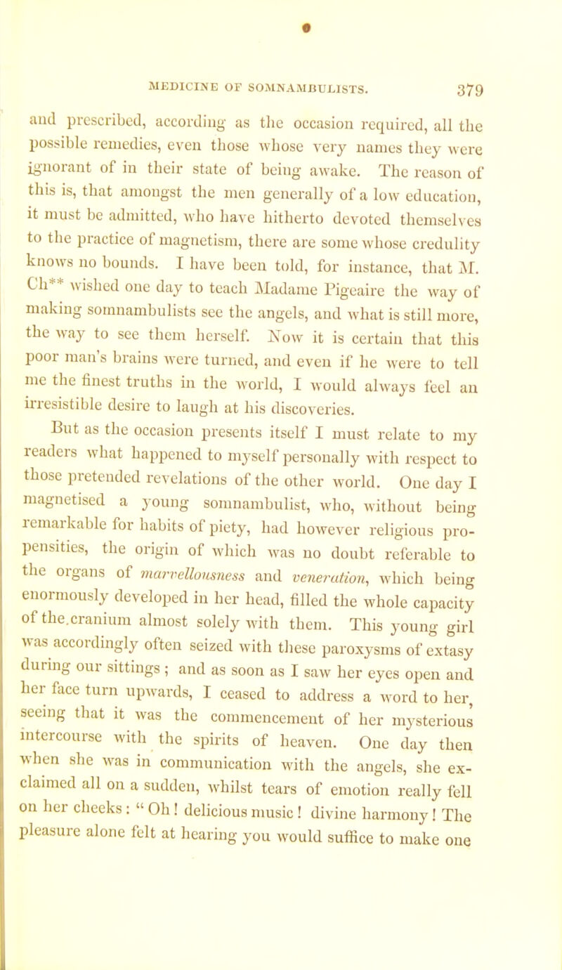 and prescribed, according- as the occasion required, all the possible remedies, even those whose very names they were ignorant of in their state of being awake. The reason of this is, that amongst the men generally of a low education, it must be admitted, who have hitherto devoted themselves to the practice of magnetism, there are some whose credulity knows no bounds. I have been told, for instance, that M. Ch** wished one day to teach Madame Pigeaire the way of making somnambulists see the angels, and what is still more, the way to see them herself. Now it is certain that this poor man's brains were turned, and even if he were to tell me the finest truths in the world, I would always feel an irresistible desire to laugh at his discoveries. But as the occasion presents itself I must relate to my readers what happened to myself personally with respect to those pretended revelations of the other world. One day I magnetised a young somnambulist, who, without being remarkable for habits of piety, had however religious pro- pensities, the origin of which was no doubt referable to the organs of marrellousness and veneration, which being enormously developed in her head, filled the whole capacity of the.cranium almost solely with them. This young girl was accordingly often seized with these paroxysms of extasy during our sittings ; and as soon as I saw her eyes open and her face turn upwards, I ceased to address a word to her, seeing that it was the commencement of her mysterious intercourse with the spirits of heaven. One clay then when she was in communication with the angels, she ex- claimed all on a sudden, whilst tears of emotion really fell on her cheeks : « Oh ! delicious music ! divine harmony ! The pleasure alone felt at hearing you would suffice to make one