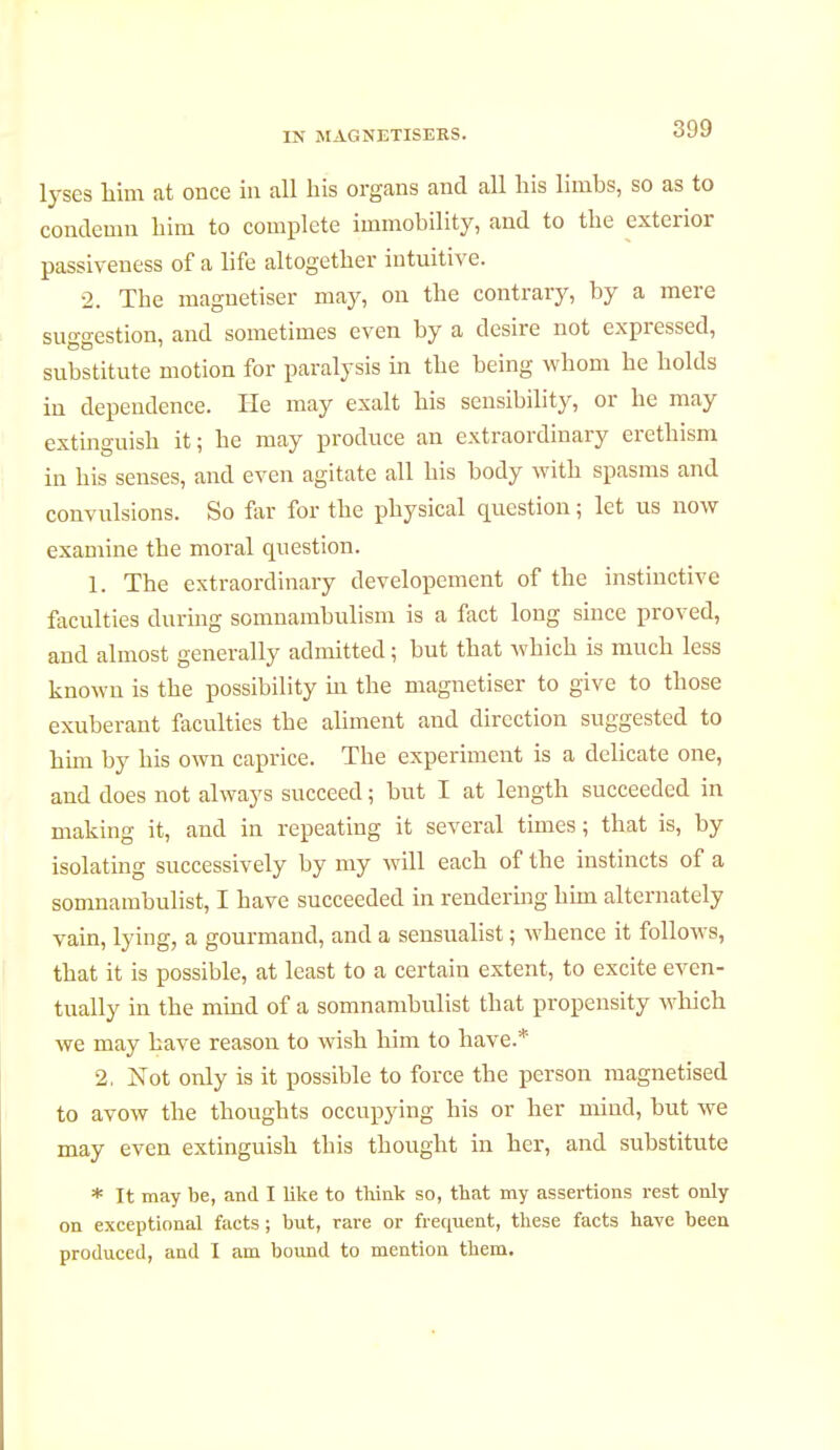 IN MAGNETISEES. lyses him at once in all his organs and all his limbs, so as to condemn him to complete immobility, and to the exterior passiveness of a life altogether intuitive. 2. The magnétiser may, on the contrary, by a mere suo-estion, and sometimes even by a desire not expressed, substitute motion for paralysis in the being whom he holds in dependence. He may exalt his sensibility, or he may extinguish it; he may produce an extraordinary erethism in his senses, and even agitate all his body with spasms and convulsions. So far for the physical question ; let us now examine the moral question. 1. The extraordinary developement of the instinctive faculties during somnambulism is a fact long since proved, and almost generally admitted ; but that which is much less known is the possibility in the magnétiser to give to those exuberant faculties the aliment and direction suggested to him by his own caprice. The experiment is a delicate one, and does not always succeed ; but I at length succeeded in making it, and in repeating it several times ; that is, by isolating successively by my will each of the instincts of a somnambulist, I have succeeded in rendering him alternately vain, lying, a gourmand, and a sensualist ; whence it follows, that it is possible, at least to a certain extent, to excite even- tually in the mind of a somnambulist that propensity which we may have reason to wish him to have.* 2. Not only is it possible to force the person magnetised to avow the thoughts occupying his or her mind, but we may even extinguish this thought in her, and substitute * It may be, and I like to think so, that my assertions rest only on exceptional facts ; but, rare or frequent, these facts have been produced, and I am bound to mention them.