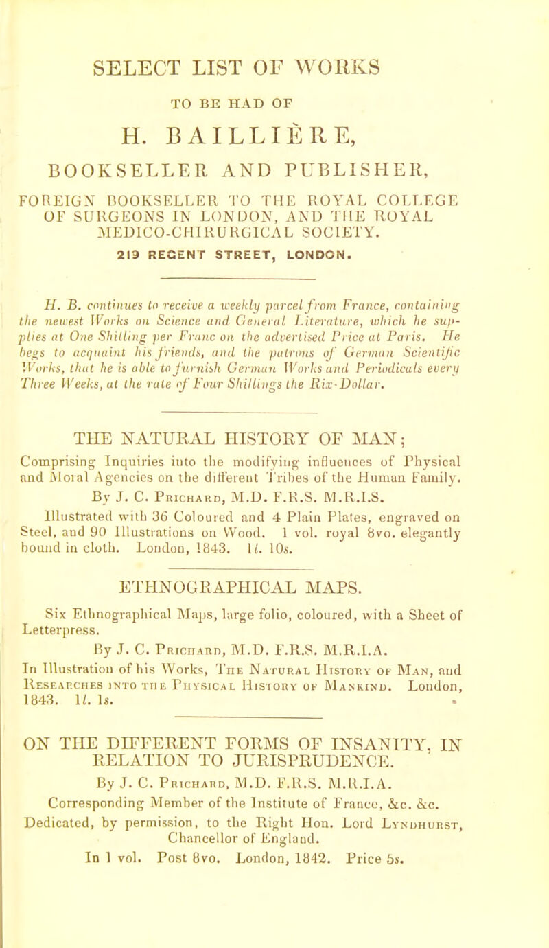 SELECT LIST OF WORKS TO BE HAD OF H. BAILLI ÈRE, BOOKSELLER AND PUBLISHER, FOREIGN BOOKSELLER TO THE ROYAL COLLEGE OF SURGEONS IN LONDON, AND THE ROYAL MEDICO-CHIRURGICAL SOCIETY. 219 RECENT STREET, LONDON. H. B. continues to receive a weekly parcel from France, containing the newest Works on Science and General Literature, which he sup- plies at One Shilling per Franc on the advertised Price at Paris. He begs to acquaint his friends, and the putrons of German Scientific Works, that he is able to furnish German Works and Periodicals every Three Weeks, at the rale of Four Shillings the Rix-Dollar. THE NATURAL HISTORY OF MAN ; Comprising Inquiries into the modifying influences of Physical and Moral Agencies on the different Tribes of the Human Family. By J. C. PnicHARD, M.D. F.K.S. M.R.I.S. Illustrated with 36 Coloured and 4 Plain Plates, engraved on Steel, aud 90 Illustrations on Wood. 1 vol. royal 8vo. elegantly bound in cloth. London, 1843. It. 10s. ETHNOGRAPHICAL MAPS. Six Ethnographical Maps, large folio, coloured, with a Sheet of Letterpress. By J. C. Prichard, M.D. F.R.S. M.R.I.A. In Illustration of his Works, The Natural History of Man, and Researches into the Physical History of Mankind. London, 1843. \l. Is. ON THE DIFFERENT FORMS OF INSANITY, IN RELATION TO JURISPRUDENCE. By J. C. Prichard, M.D. F.R.S. M.R.I.A. Corresponding Member of the Institute of France, &c. &c. Dedicated, by permission, to the Right Hon. Lord Lyndhurst, Chancellor of England.