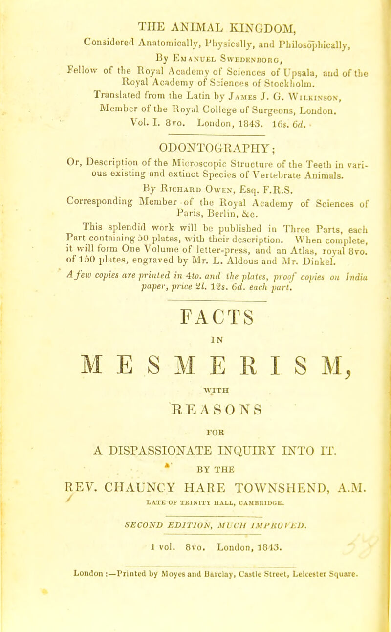 THE ANIMAL KINGDOM, Considered Anatomically, Physically, and Philosophically, By Emanuel Swedenborg, Fellow of the Royal Academy of Sciences of Upsala, and of the Royal Academy of Sciences of Stockholm. Translated from the Latin by James J. G. Wilkinson, Member of the Royal College of Surgeons, Loudon. Vol. I. 3vo. London, 1843. lGs. 6d. ODONTOGRAPHY; Or, Description of the Microscopic Structure of the Teeth in vari- ous existing and extinct Species of Vertebrate Animals. By Richard Owen, Esq. F.R.S. Corresponding Member of the Royal Academy of Sciences of Paris, Berlin, &c. This splendid work will be published in Three Parts, each Part containing 50 plates, with their description. When complete, it will form One Volume of letter-press, and an Atlas, royal 8vo. of 150 plates, engraved by Mr. L. Aldous and Mr. Dinkel. A few copies are printed in 4to. and the plates, proof copies on India paper, price 21. 12s. Gd. each part. FACTS IN MESMERISM, WITH REASONS FOR A DISPASSIONATE INQUIRY INTO IT. BY THE REV. CHAUNCY HARE TOWNSHEND, A.M. LATE OF TRINITY UAXL, CAMBRIDGE. SECOND EDITION, MUCH IMPROVED. 1 vol. 8vo. London, 1813. London :—Printed by Moves and Barclay, Castle Street, Leicester Square.