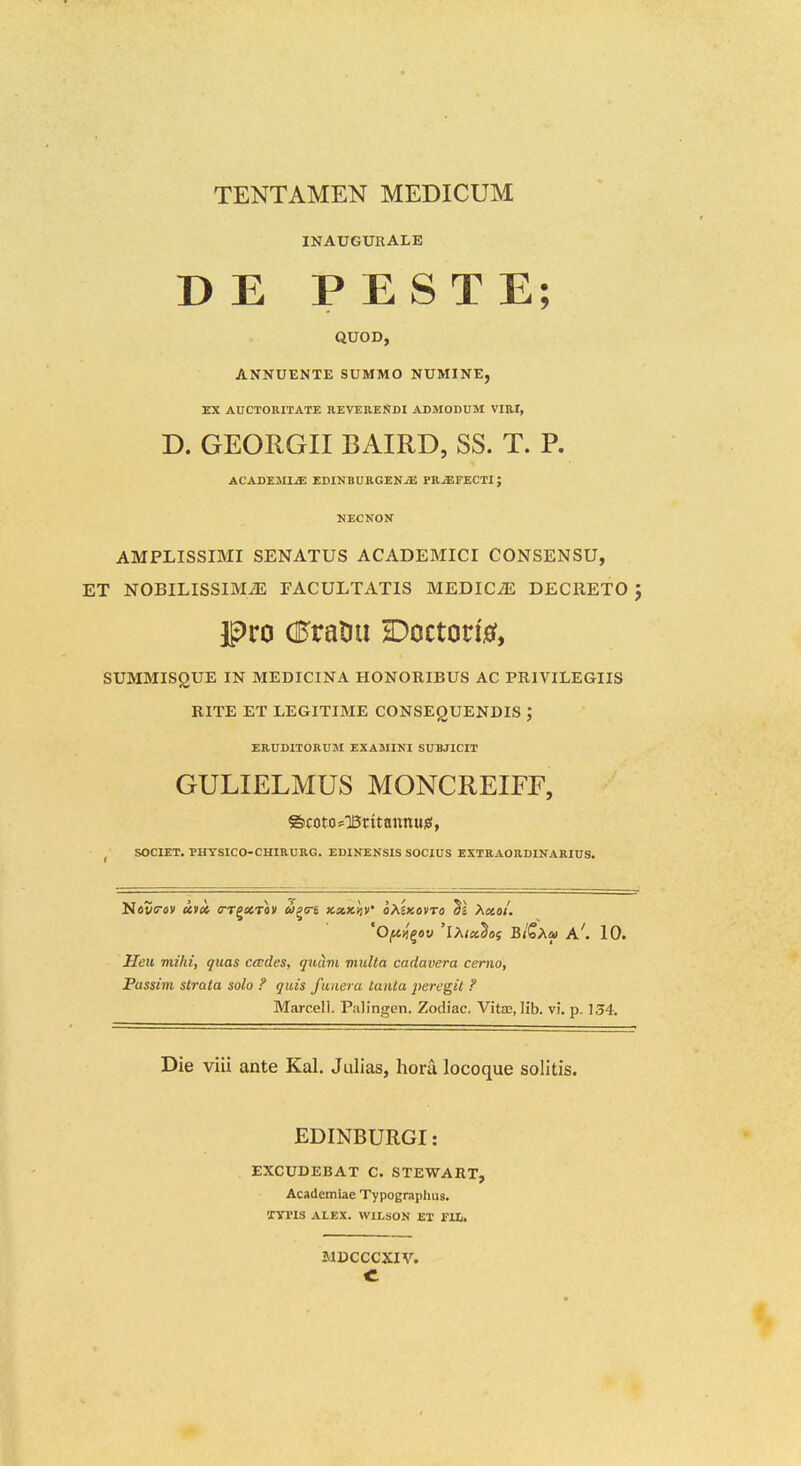 INAUGURALE D E P E S T E; QUOD, ANNUENTE SUMMO NUMINE, EX AUCTORITATE REVERENDI ADMODUM VIRI, D. GEORGII BAIRD, SS. T. P. ACADEMI^ EDINBURGEN^ PR^FECTI J NECNON AMPLISSIMI SENATUS ACADEMICI CONSENSU, ET NOBILISSIMiE FACULTATIS MEDICiE DECRETO J ipro (BxnW K)octovi0, SUMMISgUE IN MEDICINA HONORIBUS AC PRIVILEGIIS RITE ET LEGITIME CONSEQUENDIS J ERUDITORUM EXAMINI SUBJICIT GULIELMUS MONCREIFF, ©cotosBritajinuiS, ^ SOCIET. PHYSICO-CHIRDRG, EDINENSIS SOCIUS EXTRAORDINARIUS. 'Ofni^ov 'l>iix^os B/Sa« A'. 10. Heii mihi, quas cades, quam mulla cadavera ceriio, Passim strata solo ? quis fuiiera tanta peregit ? Marcell. Palingen. Zodiac. Vit£E, Ilb. vi. p. 154. Die viii ante Kal. Julias, hora locoque solitis. EDINBURGI: EXCUDEBAT C. STEWAET, Academiae Typograpiius. 'XyrlS ALEX. WILSON ET rUi. JIDCCCXIV.