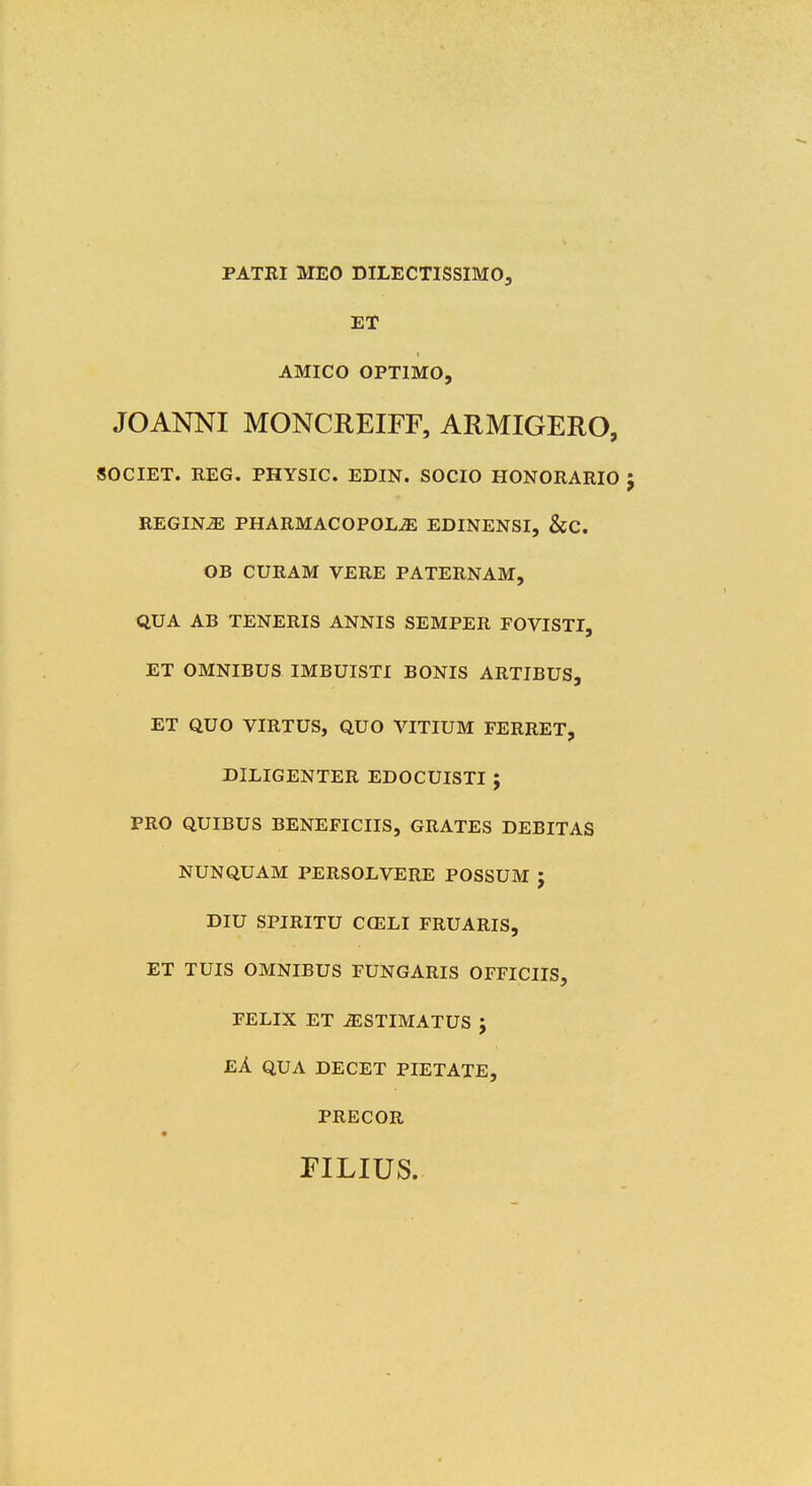 PATBI MEO DILECTISSIMO, ET AMICO OPTIMO, JOANNI MONCREIFF, ARMIGERO, SOCIET. REG. PHYSIC. EDIN. SOCIO HONORARIO REGIN^ PHARMACOPOLJS EDINENSI, &C. OB CURAM VERE PATERNAM, QUA AB TENERIS ANNIS SEMPER FOVISTI, ET OMNIBUS IMBUISTI BONIS ARTIBUS, ET QUO VIRTUS, QUO VITIUM FERRET, DILIGENTER EDOCUISTI ; PRO QUIBUS BENEFICIIS, GRATES DEBITAS NUNQUAM PERSOLVERE POSSUM ; DIU SPIRITU CGELI FRUARIS, ET TUIS OMNIBUS FUNGARIS OFFICIIS, FELIX ET ^STIMATUS J EA QUA DECET PIETATE, PRECOR riLius.