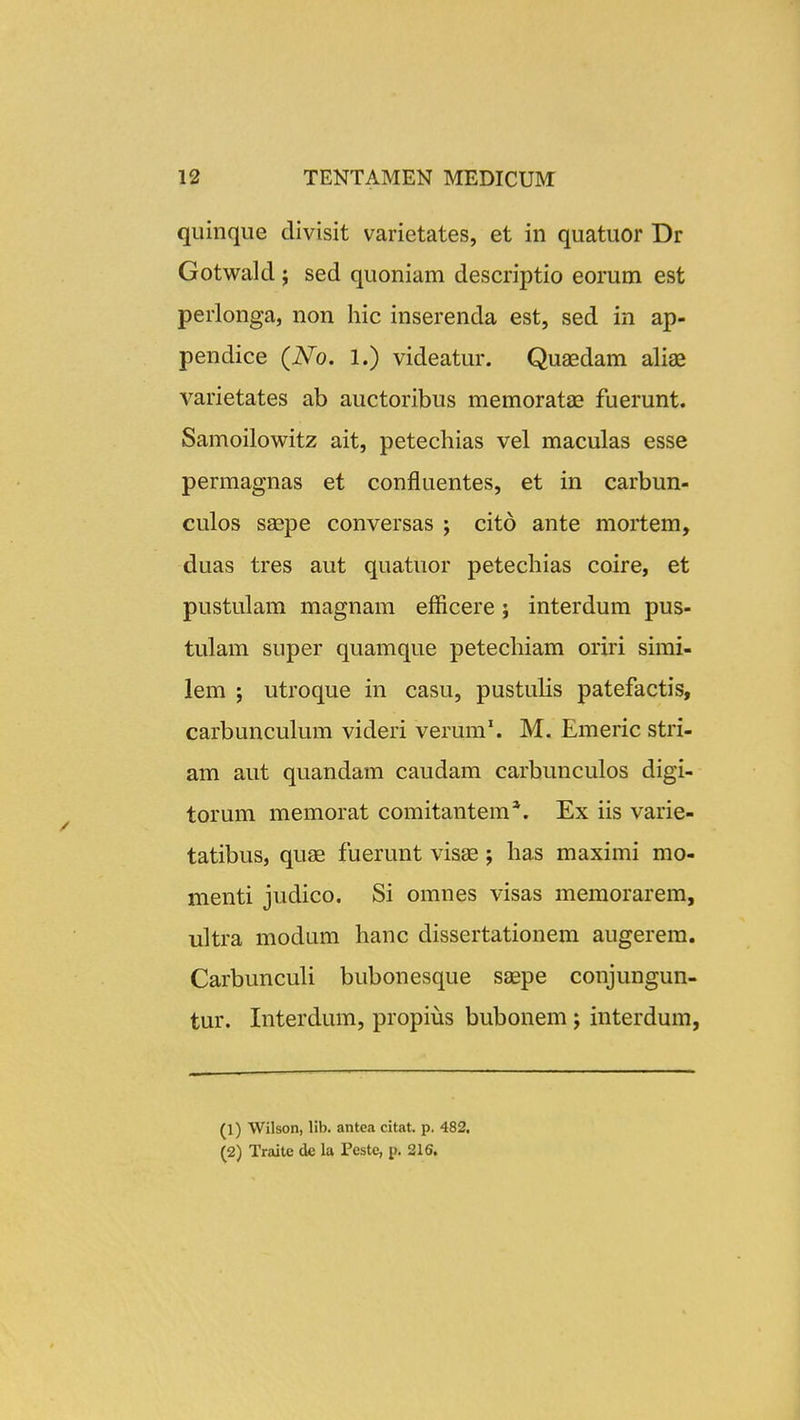 quinqiie divisit varietates, et in quatuor Dr Gotwald ; sed quoniam descriptio eorum est perlonga, non hic inserenda est, sed in ap- pendice (No. 1.) videatur. Quaedam aliae varietates ab auctoribus memoratas fuerunt. Samoilowitz ait, petechias vel maculas esse permagnas et confluentes, et in carbun- culos saepe conversas ; cito ante mortem, duas tres aut quatuor petechias coire, et pustulam magnam efficere; interdum pus- tulam super quamque petechiam oriri simi- lem j utroque in casu, pustulis patefactis, carbunculum videri verum*. M. Emeric stri- am aut quandam caudam carbunculos digi- torum memorat comitantem*. Ex iis varie- tatibus, quse fuerunt visae; has maximi mo- menti judico. Si omnes visas memorarem, ultra modum hanc dissertationem augerem. Carbunculi bubonesque S£epe conjungun- tur. Interdum, propius bubonem j interdum, (1) Wilson, lib. antea citat. p. 482, (2) Traite de la Peste, p. 216.