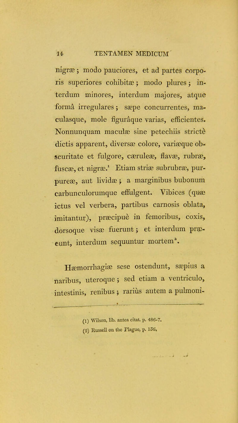 nigrae j modo pauciores, et ad partes corpo- ris superiores cohibitas; modo plures; in- terdum minores, interdum majores, atque formd irregulares; saepe concurrentes, ma- culasquej mole figuraque varias, efficientes. Nonnunquam maculse sine petechiis stricte dictis apparent, diversae colore, variaeque ob- seuritate et fulgore, caerulese, flavse, rubrge, fuscae, et nigrs.' Etiam striae subrubr^, pur- pureas, aut lividae; a marginibus bubonum carbunculorumque efFulgent. Vibices (quse ictus vel verbera, partibus carnosis oblata, imitantur), praecipue in femoribus, coxis, dorsoque visae fuerunt j et interdum pra3- eunt, interdum sequuntur mortem*. Haemorrhagiae sese ostendunt, seepius a naribus, uteroque ; sed etiam a ventriculo, intestinis, renibus ; rarius autem a pulmoni- (1) Wilson, lib. antea citat p. 486-7.