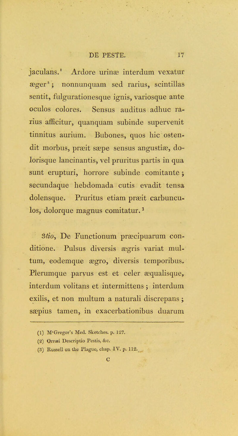 jaculans.' Ardore urinae interdum vexatur aeger*; nonnunquam sed rarius, scintillas sentit, fulgurationesque ignis, variosque ante oculos colores. Sensus auditus adhuc ra- rius afficitur, quanquam subinde supervenit tinnitus aurium. Bubones, quos hic osten- dit morbus, praeit ssepe sensus angustiae, do- lorisque lancinantisj vel pruritus partis in qua sunt erupturi, horrore subinde comitante j secundaque hebdomada cutis evadit tensa dolensque. Pruritus etiam praeit carbuncu- los, dolorque magnus comitatur. ^ 3tio, De Functionum praecipuarum con- ditione. Pulsus diversis aegris variat mul- tum, eodemque aegro, diversis temporibus, Plerumque parvus est et celer aequaHsque, interdum volitans et intermittens ; interdum exiHs, et non multum a naturali discrepans ; saepius tamen, in exacerbationibus duarum (1) M'Gregor's Med. Sketches. p. 127. (2) Orroei Descriptio Pestis, &c. (S) Russell on the Plague, chap. IV. p. 112.^ . C