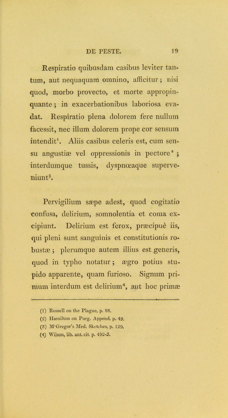 Respiratio quibusdam casibus leviter tan- tum, aut nequaquam omnino, afficitur; nisi quod, morbo provecto, et morte appropin- quante; in exacerbationibus laboriosa eva- dat. Respiratio plena dolorem fere nullum facessit, nec illum dolorem prope cor sensum intendit'. Aliis casibus celeris est, cum sen- su angustise vel oppressionis in pectore* j interdumque tussis, dyspnceaque superve- niunt^ Pervigilium saepe adest, quod cogitatio confusa, delirium, somnolentia et coma ex- cipiunt. Delirium est ferox, praecipue iis, qui pleni sunt sanguinis et constitutionis ro- bustae ; plerumque autem illius est generis, quod in typho notatur; aegro potius stu- pido apparente, quam furioso. Signum pri- mum interdum est delirium'^, aut hoc primse (1) Russell on tlie Plague, p. 88. (2) Hamilton on Purg. Append. p. 49. (3) M'Gregor's Med. Sketches, p. 129.