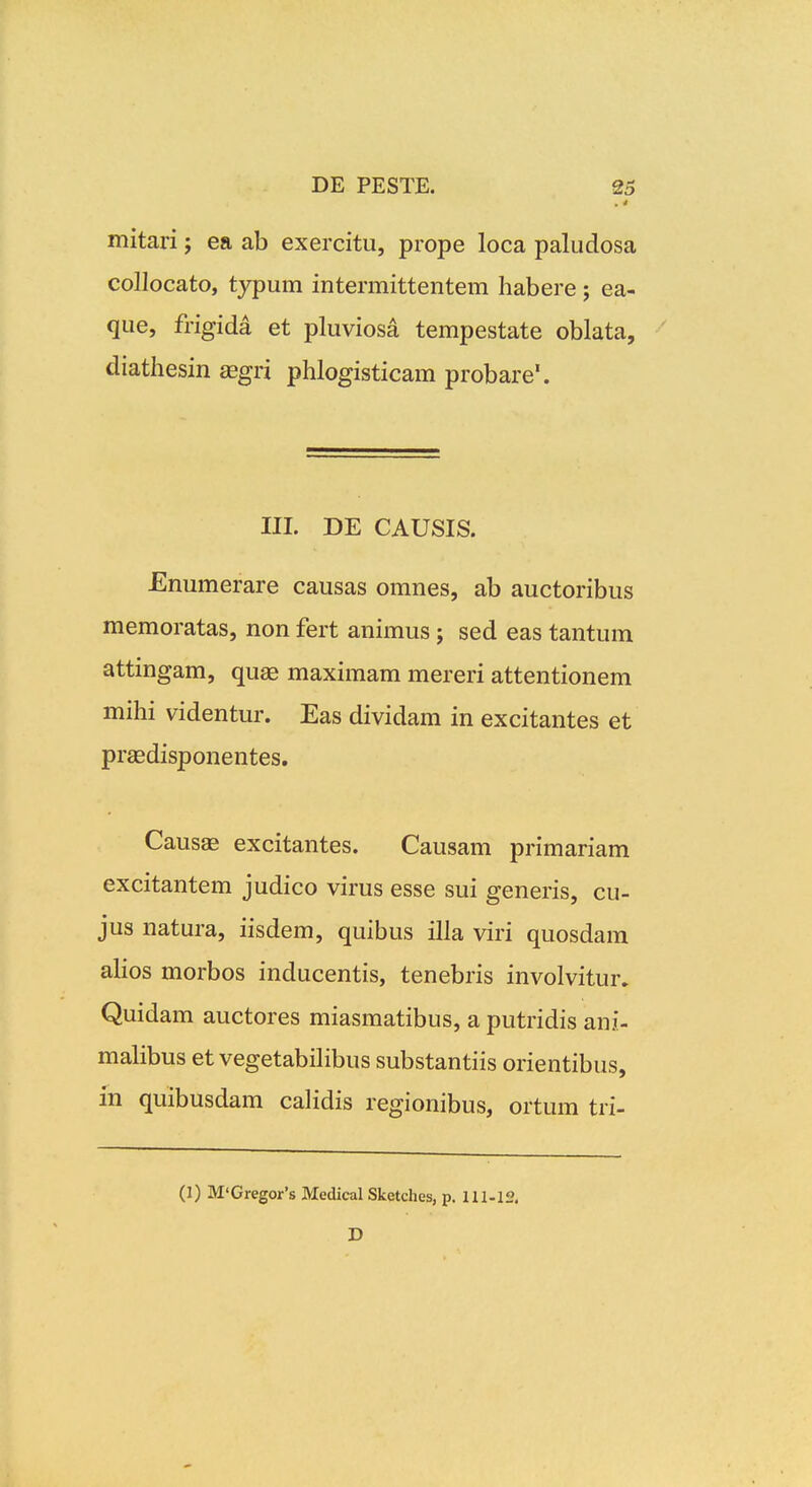 . * mitari; ea ab exercitu, prope loca paludosa collocato, typum intermittentem habere ; ea- que, frigida et pluviosa tempestate oblata, diathesin £egri phlogisticam probare'. III. DE CAUSIS. Enumerare causas omnes, ab auctoribus memoratas, non fert animus; sed eas tantum attingam, quae maximam mereri attentionem mihi videntur. Eas dividam in excitantes et praedisponentes, Causas excitantes. Causam primariam excitantem judico virus esse sui generis, cu- jus natura, iisdem, quibus illa viri quosdam alios morbos inducentis, tenebris involvitur. Quidam auctores miasmatibus, a putridis ani- malibus et vegetabiHbus substantiis orientibus, in quibusdam calidis regionibus, ortum tri- (1) M'Gregor's Medical Sketches, p. Hl-lf?. D