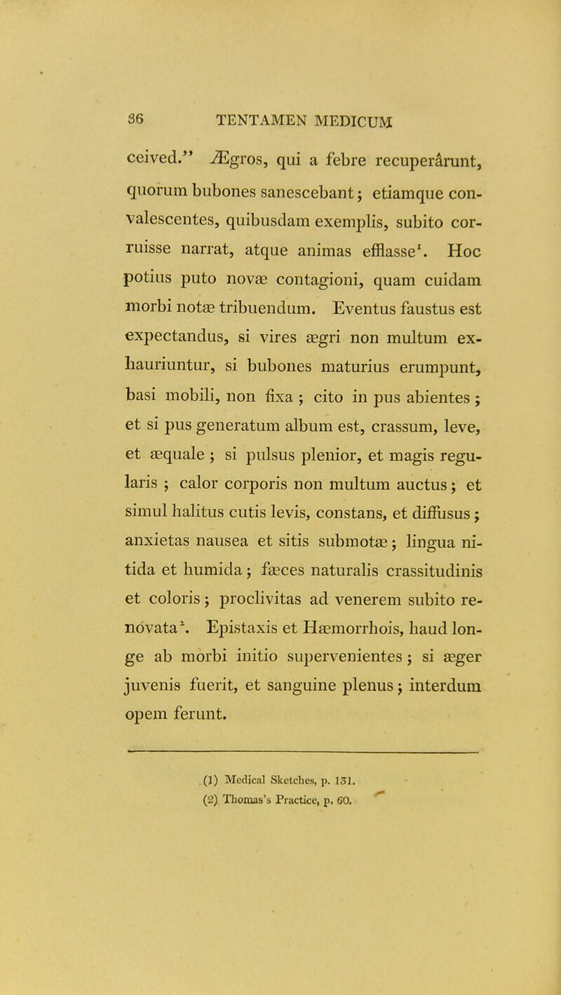 ceived. ^gros, qui a febre recuperdrunt, quorum bubones sanescebant; etiamque con- valescentes, quibusdam exemplis, subito cor- ruisse narrat, atque animas efflasse'. Hoc potius puto nova^ contagioni, quam cuidam morbi not^E tribuendum. Eventus faustus est expectandus, si vires gegri non multum ex- hauriuntur, si bubones maturius erumpunt, basi mobili, non fixa ; cito in pus abientes ; et si pus generatum album est, crassum, leve, et sequale ; si pulsus plenior, et magis regu- laris ; calor corporis non multum auctus; et simul halitus cutis levis, constans, et diffusus; anxietas nausea et sitis submotie; Hngua ni- tida et humida ; fseces naturahs crassitudinis et coloris; prochvitas ad venerem subito re- novata^ Epistaxis et Haemorrhois, haud lon- ge ab morbi initio supervenientes; si seger juvenis fuerit, et sanguine plenus; interdura opem ferunt. (J) Medical Skctclies, p. 151. (2) Thonias's Practicc, p. 60.