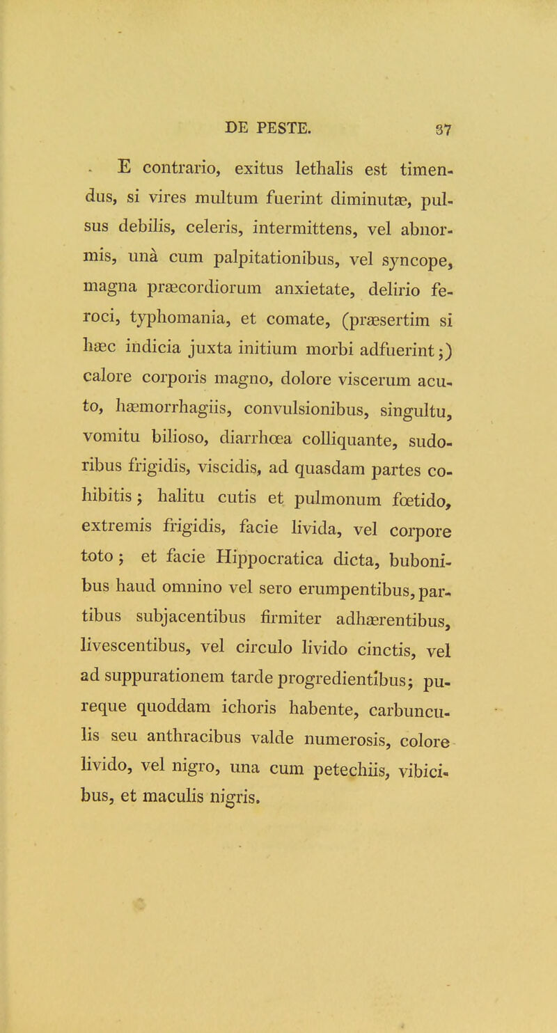 E contrario, exitus lethalis est timen- dus, si vires multum fuerint diminutfE, pul- sus debilis, celeris, intermittens, vel abnor- mis, una cum palpitationibus, vel syncope, magna pr^cordiorum anxietate, delirio fe- roci, typhomania, et comate, (prassertim si haec indicia juxta initium morbi adfuerint j) calore corporis magno, dolore viscerum acu- to, hfemorrhagiis, convulsionibus, singultu, vomitu biHoso, diarrhoea colliquante, sudo- ribus frigidis, viscidis, ad quasdam partes co- hibitis; hahtu cutis et puhnonum foetido, extremis frigidis, facie Hvida, vel corpore toto; et facie Hippocratica dicta, buboni- bus haud omnino vel sero erumpentibus, par- tibus subjacentibus firmiter adhcerentibus, livescentibus, vel circulo Hvido cinctis, vel ad suppurationem tarde progredientibusj pu- reque quoddam ichoris habente, carbuncu- lis seu anthracibus valde numerosis, colore Hvido, vel nigro, una cum petechiis, vibici- bus, et macuHs nigris.