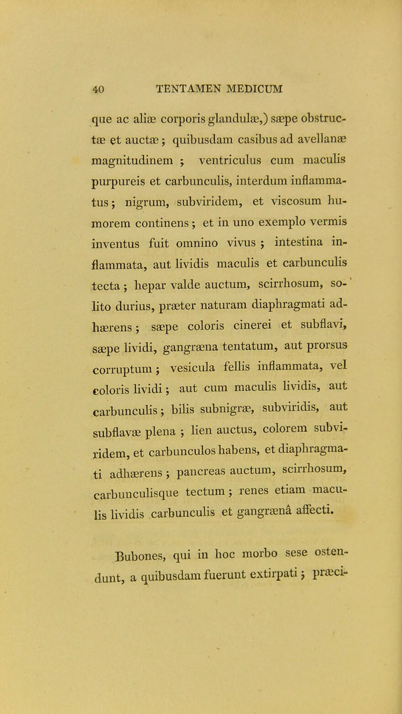 que ac ali^E corporis glandulae,) saepe obstruc- tas et auctae j quibusdam casibus ad avellanae magnitudinem ; ventriculus cum maculis purpureis et carbunculis, interdum inflamma- tus; nigrum, subviridem, et viscosum hu- morem continens ; et in uno exemplo vermis inventus fuit omnino vivus ; intestina in- flammata, aut lividis maculis et carbunculis tecta ; hepar valde auctum, scirrhosum, so- ' lito durius, praeter naturam diaphragmati ad- haerens; saepe coloris cinerei et subflavi, saepe Hvidi, gangraena tentatum, aut prorsus corruptum ; vesicula felHs inflammata, vel coloris Hvidi; aut cum macuHs Hvidis, aut carbuncuHs; biHs subnigrae, subviridis, aut subflavse plena ; Hen auctus, colorem subvi- ridem, et carbunculos habens, et diaphragma- ti adhserens ; pancreas auctum, scirrhosum, carbuncuHsque tectum; renes etiam macu- Hs Hvidis carbuncuHs et gangraena affecti. Bubones, qui in hoc morbo sese osten- dunt, a quibusdamfuerunt extirpati; praeci-