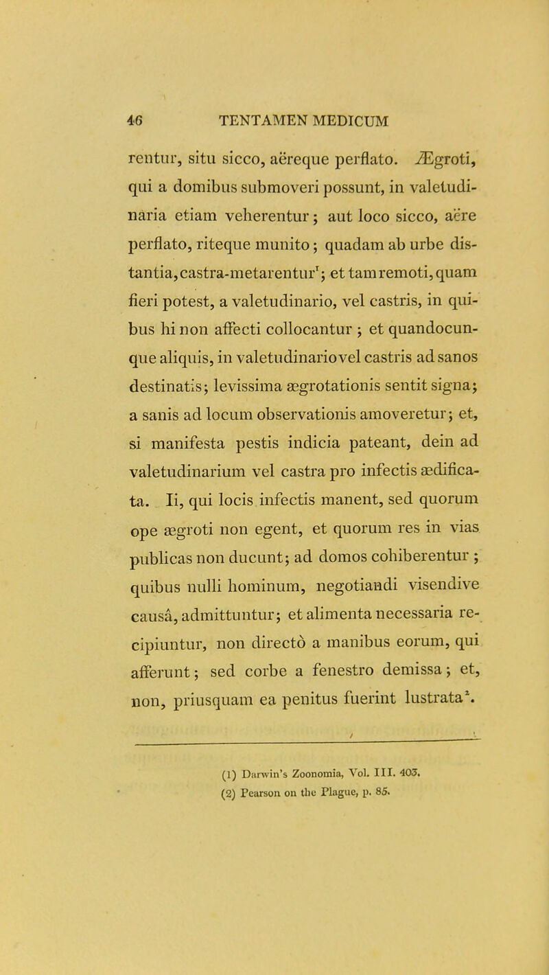 rentur, situ sicco, aereque perflato. ^groti, qui a domibus submoveri possunt, in valetudi- naria etiam veherentur; aut loco sicco, aere perflato, riteque munito; quadam ab urbe dis- tantia, castra-metarentur'; et tam remoti, quam fieri potest, a valetudinario, vel castris, in qui- bus hi non alfecti collocantur ; et quandocun- que aliquis, in valetudinariovel castris ad sanos destinatis; levissima asgrotationis sentit signa; a sanis ad locum observationis amoveretur; et, si manifesta pestis indicia pateant, dein ad valetudinarium vel castra pro infectis aedifica- ta. li, qui locis infectis manent, sed quorum ope aegroti non egent, et quorum res in vias publicas non ducunt; ad domos cohiberentur ; quibus nulh hominum, negotiandi visendive causa,admittuntur; et ahmenta necessaria re- cipiuntur, non directo a manibus eorum, qui afferunt; sed corbe a fenestro demissa; et, non, priusquam ea penitus fuerint lustrata*. (1) Danvin's Zoonomia, Vol. III. 403. (2) Pearson on the Plague, p. 85.