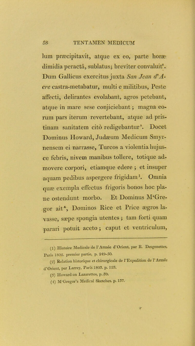 lum praecipitavit, atque ex eo, parte horae dimidia peracta, sublatus.; breviter convaluit'. Dum Gallicus exercitus juxta Sa?i Jean cTA- cre castra-metabatur, multi e militibus, Peste affecti, delirantes evolabant, agros petebant, atque in mare sese conjiciebant; magna eo- rum pars iterum revertebant, atque ad pris- tinam sanitatem cito redigebantur^ Docet Dominus Howard, Judaeum Medicum Smyr- nensem ei narrasse, Turcos a violentiahujus- ce febris, nivem manibus toUere, totique ad- movere corpori, etiamque edere ; et insuper aquam pedibus aspergere frigidam^ Omnia quse exempla effectus frigoris bonos hoc pla- ne ostendunt morbo. Et Dominus M'Gre- gor ait*, Dominos Rice et Price «gros la- vasse, saepe spongia utentes ; tam fbiti quam parari potuit aceto j caput et ventriculum, (1) Histoire Medicale de rArmee d'0rient, par R. Desgenettes, Paris 1802. premier partie, p. 249-50. (2) Rclation historiquc ct chirurgicale de TExpedition de 1'Armee d'Orient, pur Larrey, Taris 1803, p. 125. (3) Howard on Lazarettos, p. 39.