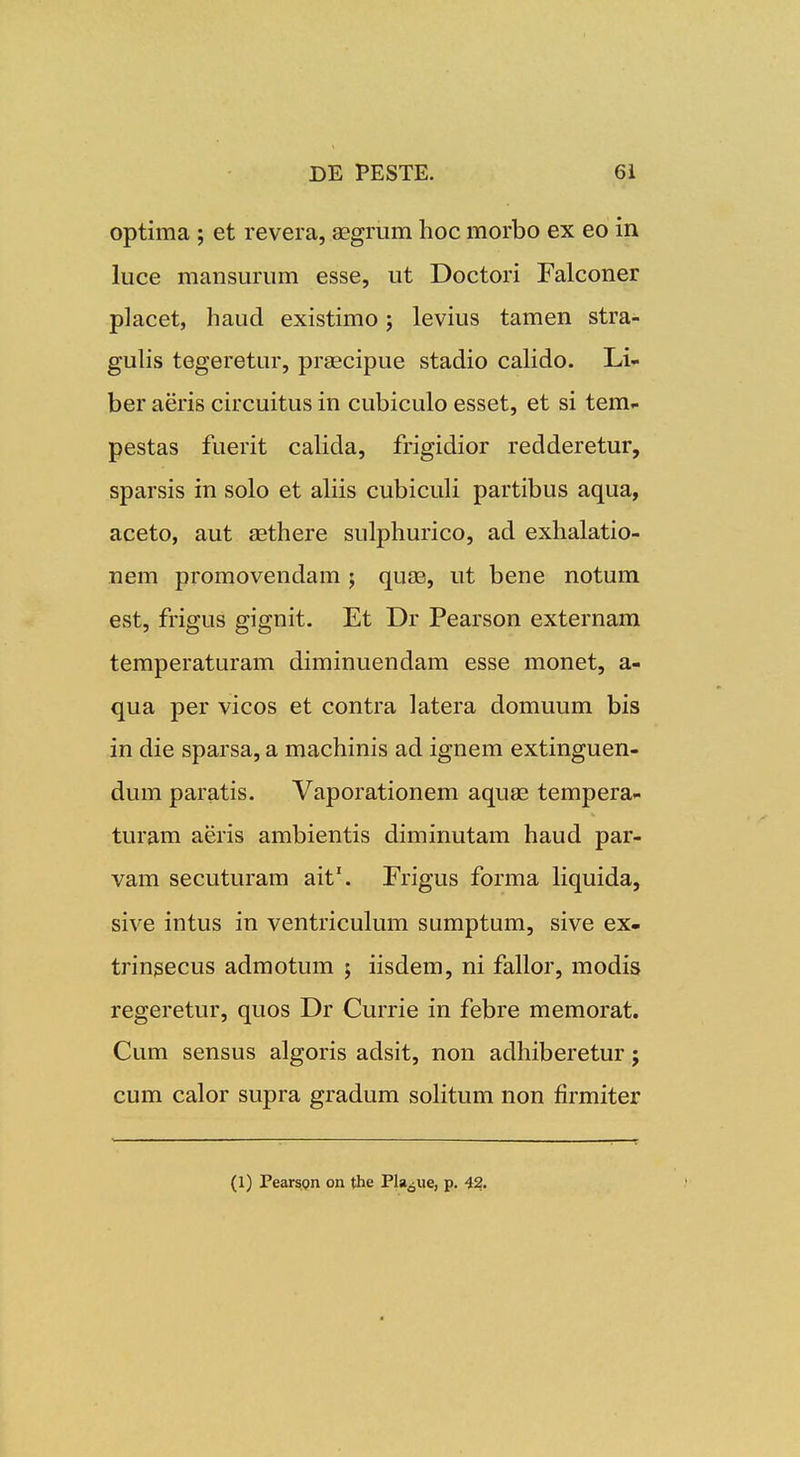 optima ; et revera, aegrum hoc morbo ex eo in luce mansurum esse, ut Doctori Falconer placet, haud existimo 5 levius tamen stra- guhs tegeretur, prascipue stadio caHdo. Li- ber aeris circuitus in cubiculo esset, et si tem- pestas fuerit caUda, frigidior redderetur, sparsis in solo et aUis cubiculi partibus aqua, aceto, aut asthere sulphurico, ad exhalatio- nem promovendam ; quse, ut bene notum est, frigus gignit. Et Dr Pearson externam temperaturam diminuendam esse monet, a- qua per vicos et contra latera domuum bis in die sparsa, a machinis ad ignem extinguen- dum paratis. Vaporationem aquae tempera- turam aeris ambientis diminutam haud par- vam secuturam ait'. Frigus forma liquida, sive intus in ventriculum sumptum, sive ex- trin^ecus admotum 5 iisdem, ni fallor, modis regeretur, quos Dr Currie in febre memorat. Cum sensus algoris adsit, non adhiberetur; cum calor supra gradum soHtum non firmiter (1) PearsQn on the Pla^ue, p. 42.