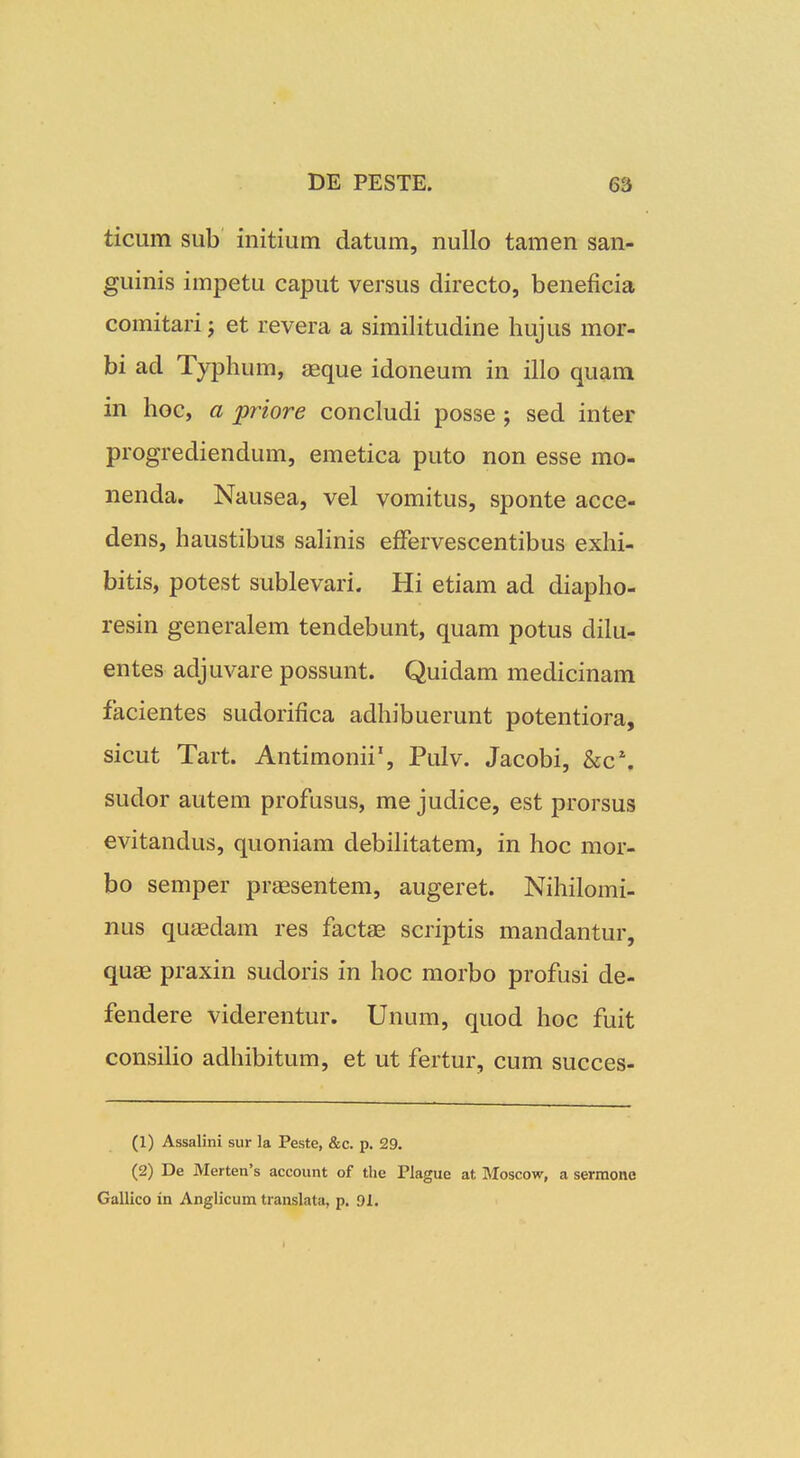 ticum sub initium datum, nullo tamen san- guinis impetu caput versus directo, beneficia comitarij et revera a similitudine hujus mor- bi ad Typhum, eeque idoneum in illo quam in hoc, a priore concludi posse; sed inter progrediendum, emetica puto non esse mo- nenda. Nausea, vel vomitus, sponte acce- dens, haustibus saHnis effervescentibus exhi- bitis, potest sublevari. Hi etiam ad diapho- resin generalem tendebunt, quam potus dilu- entes adjuvare possunt. Quidam medicinam facientes sudorifica adhibuerunt potentiora, sicut Tart. Antimonii', Pulv. Jacobi, &c% sudor autem profusus, me judice, est prorsus evitandus, quoniam debilitatem, in hoc mor- bo semper praesentem, augeret. Nihilomi- nus quaedam res factae scriptis mandantur, quag praxin sudoris in hoc morbo profusi de- fendere viderentur. Unum, quod hoc fuit consiHo adhibitum, et ut fertur, cum succes- (1) Assalini sur la Peste, &c. p. 29. (2) De Merten's account of the Plague at BIoscow, a serraone Gallico in Anglicum translata, p. 91.