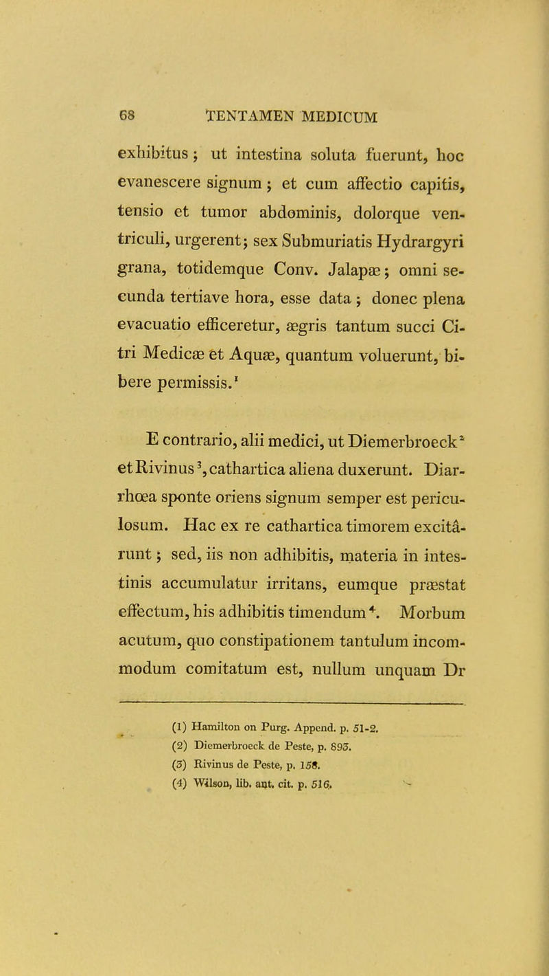 exbibitus; ut intestina soluta fuerunt, hoc evanescere signum j et cum afFectio capitis, tensio et tumor abdominis, dolorque ven- triculi, urgerentj sex Submuriatis Hydrargyri grana, totidemque Conv. Jalapas; omni se- cunda tertiave hora, esse data; donec plena evacuatio efficeretur, aegris tantum succi Ci- tri Medicas et Aquae, quantum voluerunt, bi- bere permissis/ E contrario, alii medici, ut Diemerbroeck* etRivinus^,cathartica aHena duxerunt. Diar- rhoea sponte oriens signum semper est pericu- losum. Hac ex re cathartica timorem excita- runt j sed, iis non adhibitis, materia in intes- tinis accumulatur irritans, eumque praestat efFectum, his adhibitis timendum * Morbum acutum, quo constipationem tantulum incom- modum comitatum est, nuUum unquam Dr (1) Hamilton on Purg. Appcnd. p. 51-2, (2) Diemerbroeck de Peste, p. 895. (3) Rivinus de Peste, p, 158, (4) Wilson, lib. ant. cit, p, 516..