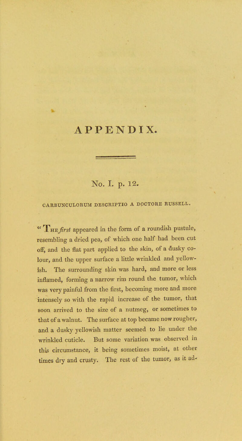 APPENDIX. No. 1. p. 12. CARBUNCULORUM DESCRIPTIO A DOCTORE RUSSELL. *' TiaiE.Jirst appeared in the form of a roundish pustule, resembling a dried pea, of which one half had been cut ofiF, and the flat part applied to the skin, of a duslcy co- lour, and the upper surface a Httle wrinkled and yellow- ish. The surrounding skin was hard, and more or less inflaraed, forming a narrow rim round the turaor, which was verypainful frora the first, becoming more and raore intensely so with the rapid increase of the tumor, that soon arrived to the size of a nutmeg, or sometimes to that of a walnut. The surface at top became now rougher, and a dusky yellowish raatter seeraed to lie under the wrinkled cuticle. But some variation was observed in this circumstance, it being sometiraes moist, at other times dry and crusty. The rest of the tumor, as it ad-