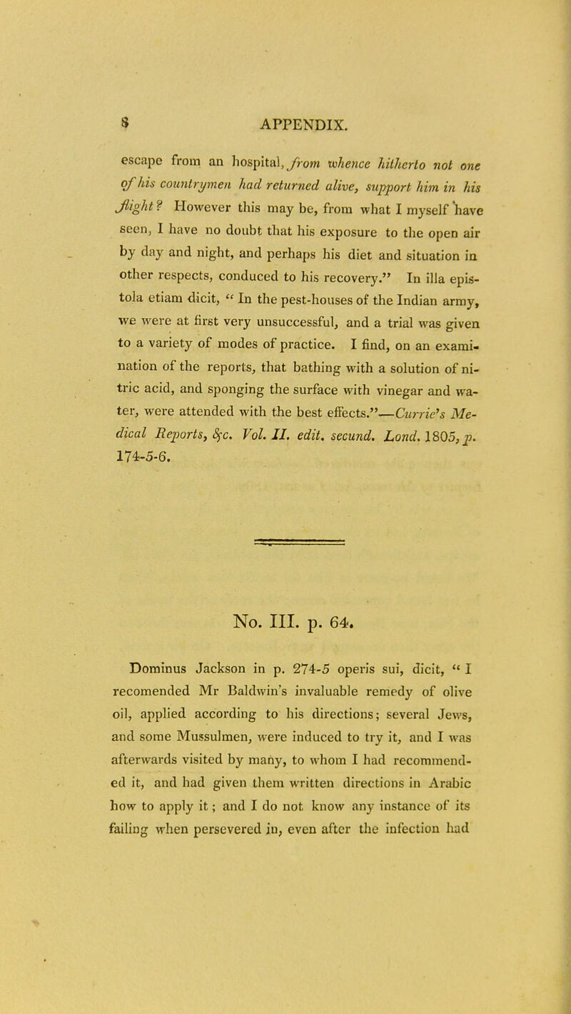 escape from an hospital,/ro?w whence Jnlherto not one qf his countrymen had returned alive, support him in his Jiighl ? However this may be, from what I myself 'have seen, I have no doubt that his exposure to the open air by day and night, and perhaps his diet and situation ia other respects, conduced to his recovery. In illa epis- tola etiara dicit,  In the pest-houses of the Indian army, we were at first very unsuccessful, and a trial was given to a variety of modes of practice. I find, on an exami- nation of the reports, that bathing with a solution of ni- tric acid, and sponging the surface with vinegar and wa- ter, were attended with the best elFects.—Curric's Me- dical Reports,8fc. Vol. II. edit. secund. Lond. 1805, p. 174-5-6. No. III. p. 64. Dominus Jackson in p. 274-5 operis sui, dicit,  I recomended Mr Baldwin's invaluable remedy of olive oil, applied according to his directions; several Jews, and some Mussulmen, were induced to try it, and I was afterwards visited by mahy, to whom I had recommend- ed it, and had given them written directions in Arabic how to apply it; and I do not know any instance of its failing when persevered in, even after the infection Iiad