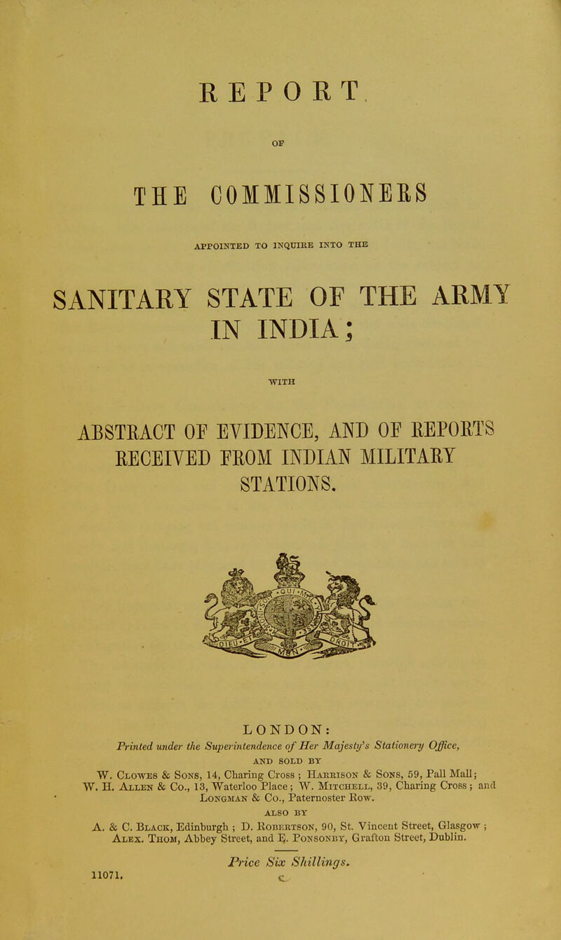 OE THE COMIISSIONEES APPOINTED TO INQCIKE IKTO THE SANITARY STATE OF THE ARMY IN INDIA; •WITH ABSTRACT OP EVIDENCE, AND OE REPORTS RECEIVED EROM INDIAN MILITARY STATIONS. LONDON: Printed under the Superintendence of Her Majesti/'s Stationer)/ Office, AND SOLD BT W. Clowes & Sons, 14, Charing Cross ; Harrison & Sons, 59, Pall Mall; W. H. Allen & Co., 13, Waterloo Place; W. Mitchell, 39, Charing Cross; and Longman & Co., Paternoster Kow. ALSO BY A. & C. Black, Edinburgh ; D. IIobertson, 90, St. Vincent Street, Glasgo-vr ; Alex. Thom, Abbey Street, and I). Ponsonby, Grafton Street, Dublin. 11071. P7-ice Six Shillings. c