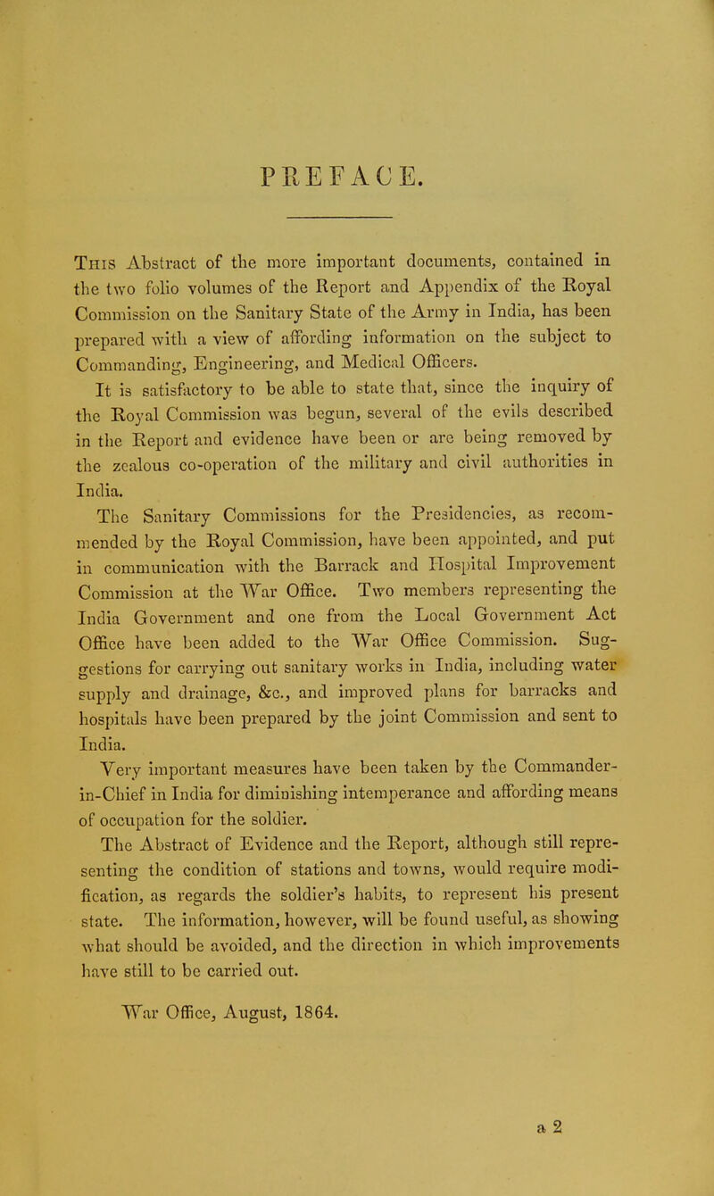 PREFACE. This Abstract of the more important documents, contained in the two folio volumes of the Report and Appendix of the Koyal Commission on the Sanitary State of the Army in India, has been prepared with a view of affording information on the subject to Commanding, Engineering, and Medical Officers. It is satisfjictory to be able to state that, since the inquiry of the Royal Commission was begun, several of the evils described in the Report and evidence have been or are being removed by the zealous co-operation of the military and civil authorities in India. The Sanitary Commissions for the Presidencies, as recom- mended by the Royal Commission, have been appointed, and put in communication with the Barrack and Hospital Improvement Commission at the War Office. Two members representing the India Government and one from the Local Government Act Office have been added to the War Office Commission. Sug- gestions for carrying out sanitary works in India, including water supply and drainage, &c., and improved plans for barracks and hospitals have been prepared by the joint Commission and sent to India. Very important measures have been taken by the Commander- in-Chief in India for diminishing intemperance and affording means of occupation for the soldier. The Abstract of Evidence and the Report, although still repre- senting the condition of stations and towns, would require modi- fication, as regards the soldier's habits, to represent his present state. The information, however, will be found useful, as showing what should be avoided, and the direction in which improvements have still to be carried out. War Office, August, 1864.