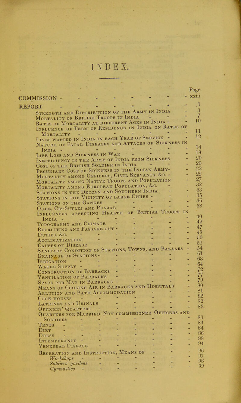 I N D E X. Page COMMISSION -  ' ^'^^^ REPORT ■} Strength and Distribution of the Army in India - ^ Mortality of British Troops in India - -  / Rates OF Mortality AT DIFFERENT Ages IN India - - Influence of Term of Residence in India on Rates of Mortality - - ' r ' a ' ' i9 Lives wasted in India in each Year of bERVicE - - i- Nature of Fatal Diseases and Attacks of Sickness in India Life Loss and Sickness in War - - Inefficiency in the Army of India from Sickness Cost of the British Soldier in India - - or, Pecuniary Cost of Sickness in the Indian Army- - 2^ Mortality among Officers, Civil Servants, &c. - - Mortality among Native Troops and Population - ^/ '. . 33 - 35 - 36 - 38 14 19 20 20 40 Mortality among European Population, &c Stations in THE Decgan AND Southern India Stations in the Vicinity of large Cities - Stations on the Ganges - - - - - OUDE, CIS-SUTLEJ AND PUNJAB -   Influences affecting Health of British Iroops in India - - - - -   \ ao Topography and Climate - - - Recruiting and Passage out - - -  49 Duties, &c. '''''' f\c\ Acclimatization - -     ri Causes of Disease - ' „'  „   Sanitary Condition of Stations, Towns, and Bazaars - M Drainage OF Stations- - - -  63 Irrigation - - ' ' ' ' ' ra Water Supply Construction of Barracks - - - - '7 Ventilation of Barracks - - - - 70 Space per Man in Barracks - - - -  'J' Means of Cooling Air in Barracks and Hospitals - »U Ablution and Bath Accommodation - - ' qo Cook-houses 99 Latrines and Urinals - -    Officers' Quarters - - - -  - 00 Quarters for Married Non-commissioned Officers and Soldiers Tents Diet Dress Intemperance - - - -    <m Venereal Disease Recreation and Instruction, Means of - -  Workshops - -      ciq Soldiers' gardens - - -   99 Gymnastics - - - -  83 84 84 86 88