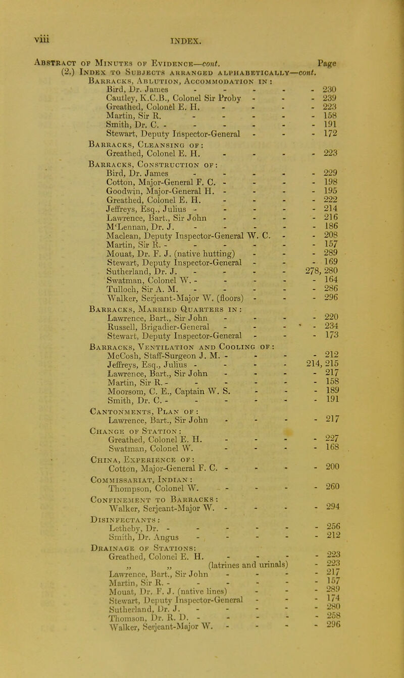 Abstract op Minutks of Evidence—cont. Page (2.) Index to Subjects arkanged alphabetically—cont. Barracks, Ablution, Accommodation in : Bird, Dr. James - 230 Cautley, K.C.B., Colonel Sir Proby - - - 239 Greathed, Colonel E. H. - - - - 223 Martin, Sir R. 158 Smith, Dr. C. 191 Stewart, Deputy Inspector-General - - - 172 Barracks, Cleansing of: Greathed, Colonel E. H. - - - - 223 Barracks, Construction of; Bbd, Dr. James 229 Cotton, Major-General F. C. - - - - 198 Goodwin, Major-General H. - - - - 195 Greathed, Colonel E. H. - - - - 222 Jeffreys, Esq.,' Julius ----- 214 Lawi'ence, Bart., Sir John - - - - 216 M'Lennan, Dr. J. - - - - - 186 Maclean, Deputy Inspector-General W. C. - - 208 Martin, Sir R. - 157 Mouat, Dr. F. J. (native hutting) - - - 289 Stewart, Deputy Inspector-General - - - 169 Sutherland, Dr. J. - - - - 278, 280 Swatman, Colonel W. - - - - - 164 TuUoch, Sir A. M. 286 Walker, Serjeant-Major W. (floors) - - - 296 Barracks, Married Quarters in : La^vrence, Bart., Su' John . - - - 220 Russell, Brigadier-General - - - ' - 234 Stewart, Deputj^ Inspector-General . - - 173 Barracks, Ventilation and Cooling of : McCosh, Staff-Surgeon J. M. - - - - 212 Jeffreys, Esq., Julius .... 214, 215 Lawrence, Bart., Sir John - - - - 217 Martin, Sir R. 158 Moorsora, C. E., Captain W. S. - - - 189 Smith, Dr. C. 191 Cantonments, Plan of : Lawrence, Bart., Sir J ohn - - - - 217 Change of Station : Greathed, Colonel E. H. - - - - 227 Swatman, Colonel W. - - - - 168 China, Experience of : Cotton, Major-General F. C. - - - - 200 Commissariat, Indian : Thompson, Colonel W. - - - - 260 Confinement to Barracks : Walker, Serjeant-Major W. - - - - 294 Disinfectants : Lethcby, Dr. 256 Smith, Dr. Angus ----- 212 Drainage of Stations: Greathed, Colonel E. H. - - - - 223 „ „ (latrines and urinals) - 223 Lawrence, Bart., Sir John - - -  21 / Martin, Sir R. 15/ Mouat, Dr, F. J. (native lines) - - - ^j-^-' Stewart, Dc])uty Inspector-General - - - 1/4 Sutherland, Dr. J. 280 Thomson, Dr. R. D. - - - - - 258 Walker, Serjeant-Major W. - - - - jyb