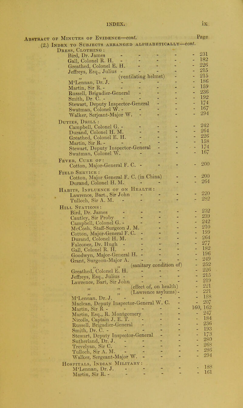 Abstract of Minutes of Evidence—cont. Page (2.) Index to Subjects arranged alphabetically—cont. Dress, Clothing : Bird, Dr. James _ . - - - 231 Gall, Colonel R. H. 182 Greathed, Colonel E. H. - - - - 226 Jeffreys, Esq., Julius - - - - - 215 „ „ (ventilating helmet) - - 215 M'Lennan, Dr. J. - - - - - 186 Martin, Sir R. 159 Russell, Brigadier-General - - - - 236 Smith, Dr, C. 192 Stewart, Deputy Inspector-General - - - 1/4 Swatman, Colonel W. - - - - ' ^^J, Walker, Serjeant-Major W. - - - - 294 Duties, Drill : Campbell, Colonel G. 242 Durand, Colonel H. M. - - - - 264 Greathed, Colonel E. H. - - - - 226 Martin, Sir R. 15^ Stewart, Deputy Inspector-General - -  i.^ Swatman, Colonel W. - - - - 167 Fever, Cure of: Cotton, Major-General F. C. - - - - 200 Field Service : Cotton, Major General F. C. (in Chma) - - 200 Durand, Colonel H. M. - - - - 264 Habits, Influence of on Health : Lawence, Bart., Sir John . . - - ~A) TuUoch, Sir A. M. - - - - - 282 Hill Stations: Bird, Dr. James ----- Cautley, Sir Proby j^/ Campbell, Colonel G. 242 McCosh, Staff-Surgeon J. M. - - - 210 Cotton, Major-General F. C. - - - - 199 Durand, Colonel H. M. - - - - 264 Falconer, Dr. Hugh - . - - - 2// Gall, Colonel R. H. 182 Goodwyn, Major-General H. - - - - 196 Grant, Surgeon-Major A. - - - 249 „ „ (sanitary condition ot) - 2,oZ Greathed, Colonel E. H. - - - - 226 Jeffreys, Esq., Julius - - - -  oi o Lawrence, Bart, Sir John - - - - 219 (effect of, on health) - 221 „ (Lawrence asylums) - - 221 M'Lennan, Dr. J. - - - -  188 Maclean, Deputy Inspector-General W. C. - - 20/ Martin, Sir R 160,162 Martin, Esq., R. Montgomery - - - 24/ NicoUs, Captain J. E. T. - - - - 184 Russell, Brigadier-General - .. - - 236 Smith, Dr. C. 193 Stewart, Deputy Inspector-General - - ' ^ii Sutherland, Dr. J. 280 Trevelyan, Sir C. - - - - - 26b Tulloch, Sir A. M. 286 Walker, Sergeant-Major W. - - - - 2J4 Hospitals, Indian Military: M'Lennan, Dr. J. - - - -  iri Martin, Sir R.