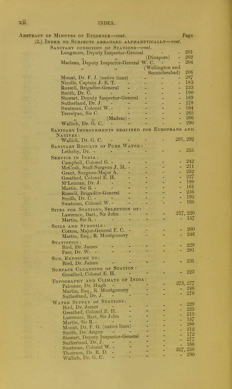 Abstract of Minutes of Evidence—cont. Page (2.) Index to Subjects aruanged alphabetically—cont. Sanitary condition of Stations—cont, Longmore, Deputy Inspector-General - - 201 (Dinapore) - 202 Maclean, Deputy Inspector-General W. C. - - 204 „ ■ „ (Wellington and Secunderabad) 206 Mouat, Dr. F. J. (native lines) - - - 287 Nicolls, Captain J. E. T. - - - - 183 Russell, Brigadier-General - _ . . 233 Smith, Dr. C. 190 Stewart, Deputy Inspector-General - - - 169 Sutherland, Dr. J. 278 Swatman, Colonel W. - - - - - 164 Trevelyan, Sir C. - - - - - 265 (Madras)- - - - 266 Wallich, Dr. G. C. 290 Sanitary Improvements required for Europeans and jSatives : Wallich, Dr. G. C. . - - - 291,292 Sanitary Results of Pure Water : Letheby, Dr. - - ' - - - - 255 Service in India : Campbell, Colonel G. 242 McCosh, Staff-Surgeon J. M. - - - - 211 Grant, Surgeon-Major A. - - - - 252 Greathed, Colonel E. H. - - - - 227 M'Lennan, Dr. J. - - - - - 188 Martin, Sir R. - - - - - - JoJ Russell, Brigadisr-General . - - - 236 Smith, Dr. C. j93 Swatman, Colonel W. - - - - - Ibb Sites for Stations, Selection of : Lawi-ence, Bart., Sir John - - - 21/, 220 Martin, Sir R. - - - - - - 157 - Soils and Subsoils: Cotton, Major-General F. C. - - - - ^00 Martin, Esq., R. Montgomery - - - 246 Statistics : „ Bird, Dr. James - -  - 'ten Farr, Dr. W. Son, Exposure to: Bird, Dr. James - • - -  - ^^i Surface Cleansing of Station : Greathed, Colonel E. H. - -   ^^-^ Topography and Climate of India: Falconer, Dr. Hugh - - -  f^^J. Martin, Esq., R. Montgomery - -  Sutherland, Dr. J. - -   ' Water Supply of Stations: ^ Bird, Dr. James ^ - -  '  Greathed, Colonel E. H. - -   Lawrence, Bart, Sir John - - - I 157 Martin, Sir R. -   ' ' ' oaa Mouat, Dr. F. G. (native Imes) - - ' o]^ Smith, Dr. Angus ■ ^ ' ,    172 Stewart, Dejuity Inspector-General - - .277 Sutherland, Dr. J. - -   I 166 Swatman, Colonel W. - -   257 258 ^Thomson, Dr. R. D. - -  ' oqn Wallich, Dr. G. C. - -   