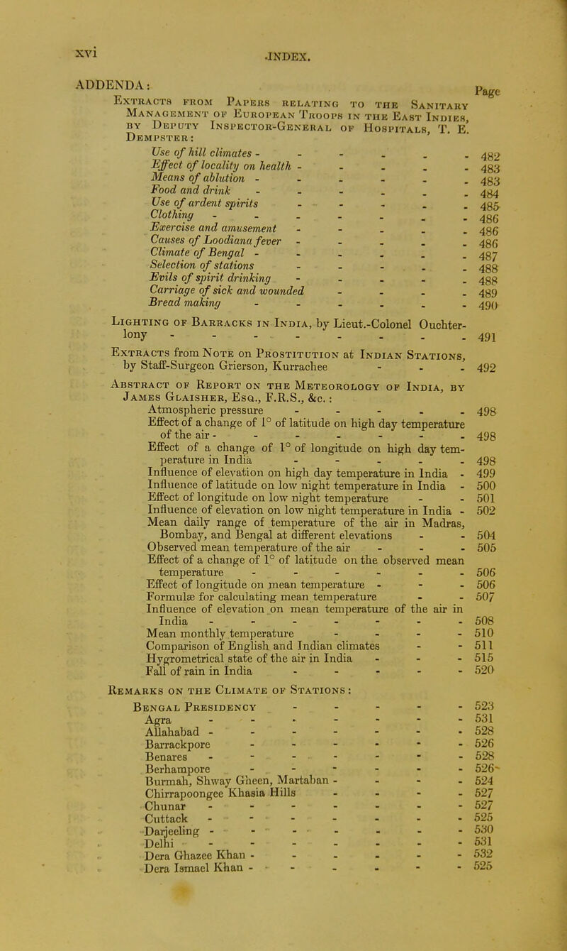 •INDEX. ADDENDA: Extracts from Papers relating to the Sanitary Management ok European Troops in the East Indies BY Deputy Inspector-General of Hospitals T. e' Dempster: ' Page Use of hill climates - - - . . - 482 Effect of locality on health - - . . . 4^3 Means of ablution - 4g3 Food and drink 4g4 Use of ardent spirits . - , . _ ^gg. Clothing ^gfj Exercise and amusement - 435 Causes of Loodiana fever - - . . . 43(5 Climate of Bengal - 437 Selection of stations . _ . . _ 4gg Evils of spirit drinking - - . - . 4gg Carriage of sick and wounded - . . . 439 Bread making 490 Lighting of Barracks in India, by Lieut.-Colonel Ouchter- lony - - - 491 Extracts from Note on Prostitution at Indian Stations, by Staff-Surgeon Grierson, Kurrachee - . . 492 Abstract of Report on the Meteorology of India, by James Glaisher, Esa., F.R.S., &c.: Atmospheric pressure - - - . . 498 Effect of a change of 1° of latitude on high day temperature of the air - - - - - - . 493 Effect of a change of 1° of longitude on high day tem- perature in India - - . . . 498 Influence of elevation on high day temperatxire in India - 499 Influence of latitude on low night temperature in India - 500 Effect of longitude on low night temperature - - 501 Influence of elevation on low night temperature in India - 502 Mean daily range of temperature of the air in Madras, Bombay, and Bengal at different elevations - - 504 Observed mean temperature of the air ... 505 Effect of a change of 1° of latitude on the obsen-ed mean temperature ...... 506 Effect of longitude on mean temperature . - - 506 Formulae for calculating mean temperatiu-e - - 507 Influence of elevation on mean temperature of the air in India - - - - - - - 508 Mean monthly temperature .... 510 Comparison of English and Indian climates - - 511 Hygrometrical state of the air in India ... 515 Fall of rain in India - - - - - 520 Remarks on the Climate of Stations : Bengal Presidency ----- 523 Agra 531 AUahabad - -528 Barrackpore 526 Benares - - - - - - - 528 Berharapore - - - - - - 526- Bunnah, Shway Gheen, Martaban - - - - 524 Chirrapoongee Khasia Hills - - - - 52/ Chunar ------- 52/ Cuttack - - - - . . - 525 Daijeeling - - - - - - - 530 Delhi - - - - - - - 531 Dera Ghazee Khan 532 Dera Ismael Khan - • - - - - - 525