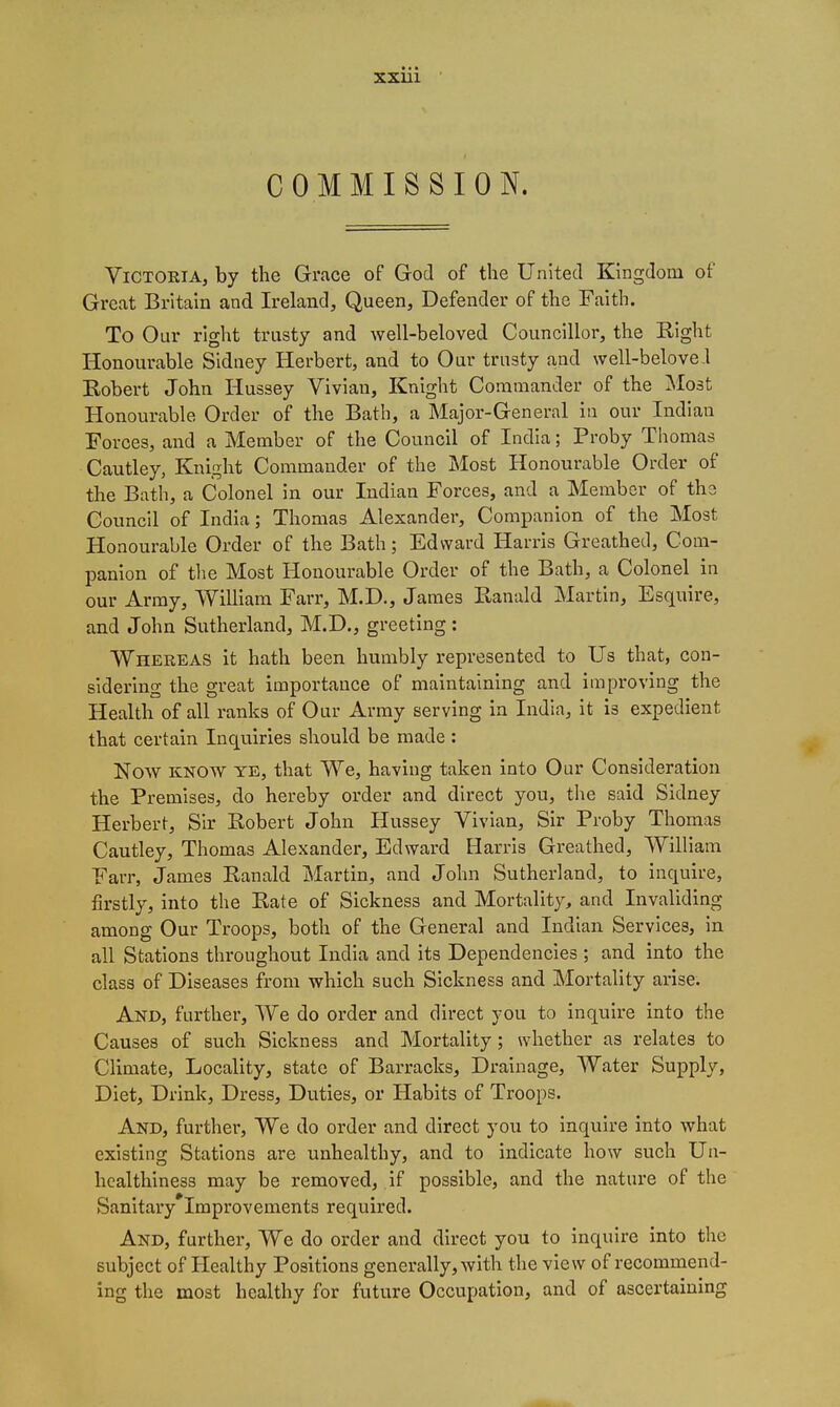 COMMISSION. Victoria, by the Grace of God of the United Kingdom of Great Britain and Ireland, Queen, Defender of the Faith. To Our right trusty and well-beloved Councillor, the Eight Honourable Sidney Herbert, and to Our trusty and well-belove l Eobert John Hussey Vivian, Knight Commander of the Most Honourable Order of the Bath, a Major-General in our Indian Forces, and a Member of the Council of India; Proby Thomas Cautley, Knight Commander of the Most Honourable Order of the Bath, a Colonel in our Indian Forces, and a Member of the Council of India; Thomas Alexander, Companion of the Most Honourable Order of the Bath; Edward Harris Greathed, Com- panion of the Most Honourable Order of the Bath, a Colonel in our Army, William Farr, M.D., James Kanald Martin, Esquire, and John Sutherland, M.D., greeting: Whereas it hath been humbly represented to Us that, con- sidering the great importance of maintaining and improving the Health of all ranks of Our Array serving in India, it is expedient that certain Inquiries should be made : Now KNOW YE, that We, having taken into Our Consideration the Premises, do hereby order and direct you, the said Sidney Herbert, Sir Bobert John Hussey Vivian, Sir Proby Thomas Cautley, Thomas Alexander, Edward Harris Greathed, William Farr, James Kanald Martin, and John Sutherland, to inquire, firstly, into the Bate of Sickness and Mortalit}^ and Invaliding among Our Troops, both of the General and Indian Services, in all Stations throughout India and its Dependencies ; and into the class of Diseases from which such Sickness and Mortality arise. And, further. We do order and direct you to inquire into the Causes of such Sickness and Mortality; whether as relates to Climate, Locality, state of Barracks, Drainage, Water Supply, Diet, Drink, Dress, Duties, or Habits of Troops. And, further. We do order and direct you to inquire into what existing Stations are unhealthy, and to indicate how such Un- healthiness may be removed, if possible, and the nature of the Sanitary Improvements required. And, further. We do order and direct you to inquire into the subject of Healthy Positions generally, with the view of recommend- ing the most healthy for future Occupation, and of ascertaining