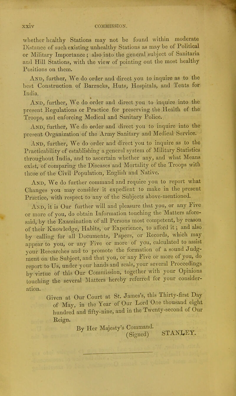 whethcv healthy Stations may not be found within moderate Diritance of such existing unhealthy Stations as may be of Political or Military Importance ; also into the general subject of Sanitaria and Hill Stations, with the view of pointing out the most healthy Positions on them. And, further, We do order and direct you to inquire as to the best Construction of Barracks, Huts, Hospitals, and Tents for India. And, further. We do order and direct you to incjuire into the present Kegulations or Practice for preserving the Health of the Troops, and enforcing Medical and Sanitary Police. And, further. We do order and direct you to inquire into the present Organization of the Army Sanitary and Medical Service. And, further, We do order and direct you to inquire as to the Practicability of establishing a general system of Military Statistics throughout India, and to ascertain whether any, and what Means exist, of comparing the Diseases and Mortality of the Troops with those of the Civil Population, English and Native. And, We do further command and require you to report what Changes you may consider it expedient to make in the present Practice, with respect to any of the Subjects above-mentioned. And, it is Our further will and pleasure that you, or any Five or more of you, do obtain Information touching the Matters afore- said, by the Examination of all Persons most competent, by reason of their Knowledge, Habits, or Experience, to atford it; and also by calling for all Documents, Papers, or Records, which may appear to°you, or any Five or more of you, calculated to assist your Researches and to promote the formation of a sound Judg- ment on the Subject, and that you, or any Five or more of you, do report to Us, under your hands and seals, your several Proceedings by virtue of this Our Commission, together with your Opinions touching the several Matters hereby referred for your consider- ation. Given at Our Court at St. James's, this Thirty-first Day of May, in the Year of Our Lord One thousand eight hundred and fifty-nine, and in the Twenty-second of Our Reign. By Her Majesty's Command. ^ (Signed) STANLEY.